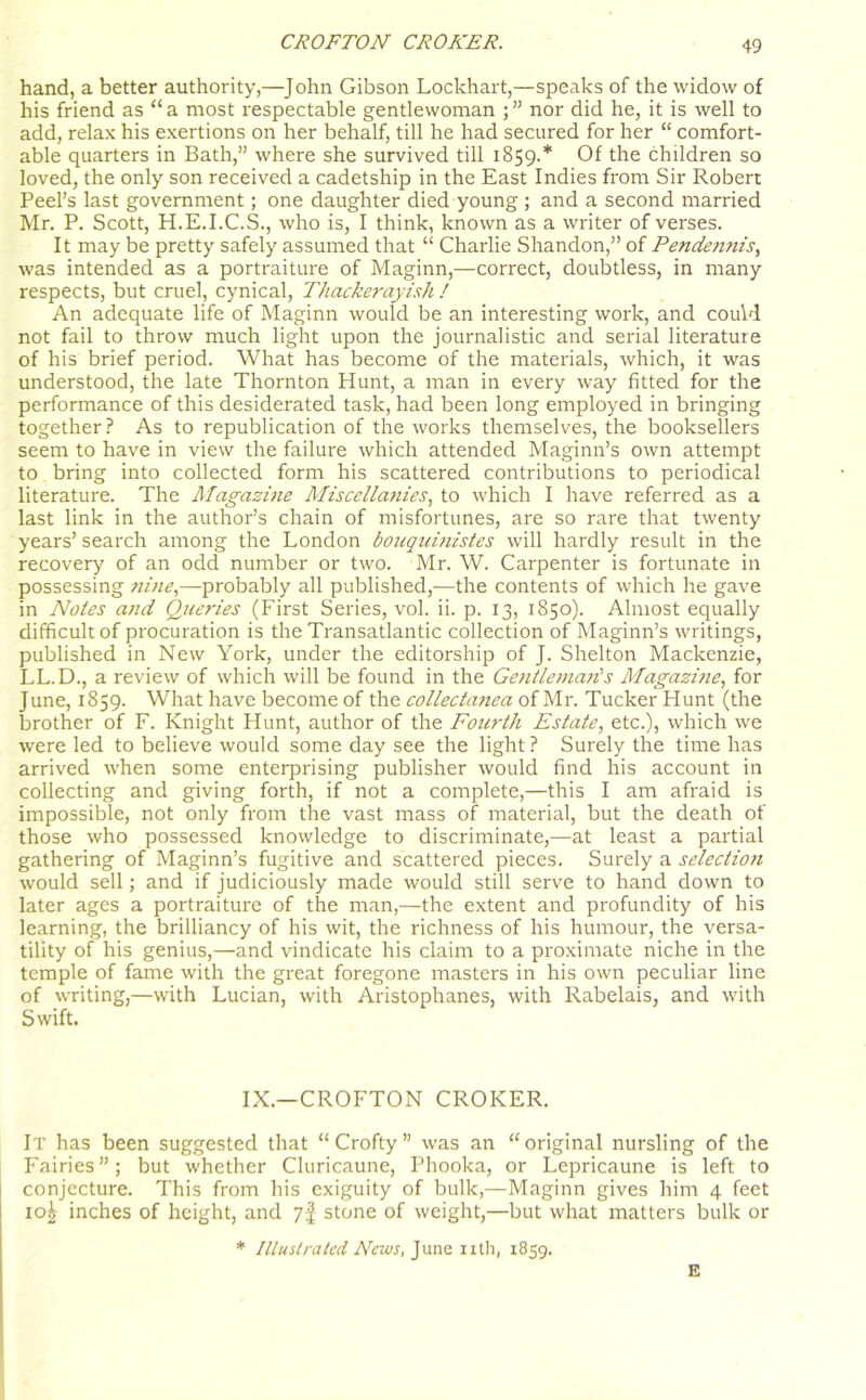 hand, a better authority,—John Gibson Lockhart,—speaks of the widow of his friend as “ a most respectable gentlewoman ; ” nor did he, it is well to add, relax his exertions on her behalf, till he had secured for her “ comfort- able quarters in Bath,” where she survived till 1859.* Of the children so loved, the only son received a cadetship in the East Indies from Sir Robert Peel’s last government; one daughter died young ; and a second married Mr. P. Scott, H.E.I.C.S., who is, I think, known as a writer of verses. It may be pretty safely assumed that “ Charlie Shandon,” of Pendetmis, was intended as a portraiture of Maginn,—correct, doubtless, in many respects, but cruel, cynical, Thacker ay ish / An adequate life of Maginn would be an interesting work, and could not fail to throw much light upon the journalistic and serial literature of his brief period. What has become of the materials, which, it was understood, the late Thornton Hunt, a man in every way fitted for the performance of this desiderated task, had been long employed in bringing together ? As to republication of the works themselves, the booksellers seem to have in view the failure which attended Maginn’s own attempt to bring into collected form his scattered contributions to periodical literature. The Magazine Miscellanies, to which I have referred as a last link in the author’s chain of misfortunes, are so rare that twenty years’ search among the London bouqumistes will hardly result in the recovery of an odd number or two. Mr. W. Carpenter is fortunate in possessing nine,—probably all published,—the contents of which he gave in Notes and Queries (First Series, vol. ii. p. 13, 1850). Almost equally difficult of procuration is the Transatlantic collection of Maginn’s writings, published in New York, under the editorship of J. Shelton Mackenzie, LL.D., a review of which will be found in the Gentleman's Magazine, for June, 1859. What have become of the collectanea of Mr. Tucker Hunt (the brother of F. Knight Hunt, author of the Fourth Estate, etc.), which we were led to believe would some day see the light ? Surely the time has arrived when some enterprising publisher would find his account in collecting and giving forth, if not a complete,—this I am afraid is impossible, not only from the vast mass of material, but the death of those who possessed knowledge to discriminate,—at least a partial gathering of Maginn’s fugitive and scattered pieces. Surely a selection would sell; and if judiciously made would still serve to hand down to later ages a portraiture of the man,—the extent and profundity of his learning, the brilliancy of his wit, the richness of his humour, the versa- tility of his genius,—and vindicate his claim to a proximate niche in the temple of fame with the great foregone masters in his own peculiar line of writing,—with Lucian, with Aristophanes, with Rabelais, and with Swift. IX.—CROFTON CROKER. It has been suggested that “ Crofty ” was an “original nursling of the Fairies”; but whether Cluricaune, Phooka, or Lepricaune is left to conjecture. This from his exiguity of bulk,—Maginn gives him 4 feet io£ inches of height, and 7! stone of weight,—but what matters bulk or * Illustrated News, June nth, 1859. E