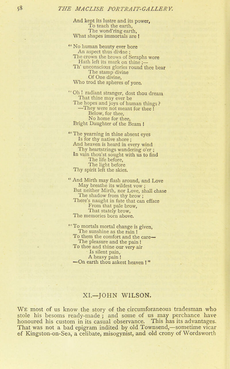 And kept its lustre and its power, To teach the earth, The wond’ring earth, What shapes immortals are ! “No human beauty ever bore An aspect thus divine ; The crown the brows of Seraphs wore Hath left its mark on thine ;— Th’ unconscious glories round thee bear The stamp divine Of One divine, Who trod the spheres of yore, “ Oh ! radiant stranger, dost thou dream That thine may ever be The hopes and joys of human things ? —They were not meant for thee ! Below, for thee, No home for thee, Bright Daughter of the Beam ! “ The yearning in thine absent eyes Is for thy native shore ; And heaven is heard in every wind Thy heartstrings wandering o’er ; In vain thou’st sought with us to find The life before, The light before Thy spirit left the skies, “ And Mirth may flash around, and Love May breathe its wildest vow ; But neither Mirth, nor Love, shall chase The shadow from thy brow ; There's naught in fate that can efface From that pale brow, That stately brow, The memories born above. “To mortals mortal change is given, The sunshine as the rain 1 To them the comfort and the care— The pleasure and the pain ! To thee and thine our very air Is silent pain, A heavy pain ! ■—On earth thou askest heaven ! “ XI.—JOHN WILSON. We most of us know the story of the circumforaneous tradesman who stole his besoms ready-made ; and some of us may perchance have honoured his custom in its casual observance. This has its advantages. That was not a bad epigram indited by old Townsend,—sometime vicar of Kingston-on-Sea, a celibate, misogynist, and old crony of Wordsworth