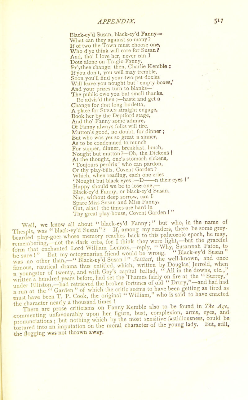 Black-ey’d Susan, black-ey’d Fanny— What can they against so many ? If of two the Town must choose one, Who d’ye think will care for Susan ? And, tho' I love her, never can I Dote alone on Tragic Fanny. Pr’ythee change, then, Charlie Kemble : If you don’t, you well may tremble, Soon you’ll find your two pet doxies Will leave you nought but ‘ empty boxes, And your prizes turn to blanks— The public owe you but small thanks. Be advis'd then haste and get a Change for that long burletta, A place for Susan straight engage, Book her by the Deptford stage, And tho’ Fanny some admire, Of Fanny always folks will tire. Mutton’s good, no doubt, for dinner ; But who was yet so great a sinner, As to be condemned to munch For supper, dinner, breakfast, lunch, Nought but mutton?—Oh, the Dickens 1 At the thought, one’s stomach sickens, 1 Toujours perdrix’ who can pardon, Or thy play-bills, Covent Garden ? Which, when reading, each one cries ‘ Nought but black eyes 1—D n their eyes 1 Happy should we be to lose one,— Black-ey’d Fanny, or black-ey'd Susan, Nay, without deep sorrow, can I Spare Miss Susan and Miss Fanny. Out, alas ! the times are hard in Thy great play-house, Covent Garden ! Well, we know all about “black-ey’d Fanny;” but who, in the name of Thespis, was “ black-ey’d Susan”? If, among my readers, there be some grey- bearded play-goer whose memory reaches back to this palteozoic epoch, he may, remembering,-not the dark orbs, for I think they were light -but the graceful form that enchanted Lord William Lennox,—reply, “ Why, Susannah Paton, to be sure 1 ” But my octogenarian friend would be wrong. Black-ey a busan was no'other than,—“ Black-ey’d Susan ! ” Scilicet, the well-known, and once famous, nautical drama thus entitled, which, written by Douglas Jerrold, when a youngster of twenty, and with Gay’s capital ballad, “ All in the downs, etc.^ ■written a hundred years before, had set the Thames fairly on fire at^the Surrey, under Elliston,—had retrieved the broken fortunes of old “ Drury, - and had had „ run at the “ Garden ” of which the critic seems to have been getting as tired as must have been T. P. Cook, the original “William,” who is said to have enacted the character nearly a thousand limes 1 . , r a ■ 'tl a , There are prose criticisms on Fanny Kemble also to be found in The Agt’, commenting unfavourably upon her figure, bust, complexion, arms, eyes, and pronunciations; but nothing which by the most sensitive fastidiousness, could be tortured into an imputation on the moral character of the young lady, liut, still, the flogging was not thrown away.