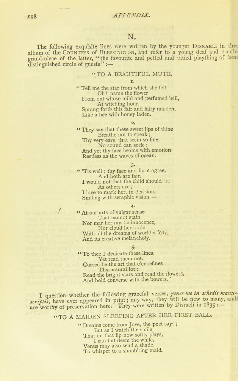 N. The following exquisite lines were written by the younger Disraeli in the album of the Countess of Blessington, and refer to a young deaf and dumb grand-niece of the latter, “the favourite and petted and pitied plaything of her distinguished circle of guests ” :— “ TO A BEAUTIFUL MUTE. 1. “ Tell me the star from which she fell, Oh 1 name the flower From out whose mild and perfumed bell, At witching hour, Sprang forth this fair and fairy maiden. Like a bee with honey laden. 2. “ They say that these sweet lips of thine Breathe not to speak ; Thy very ears, that seem so fine, No sound can seek ; And yet thy face beams with emotion Restless as the waves of ocean. 3- “ ’Tis well; thy face and form agree. And both are fair. I would not that the child should be As others are; I love to mark her, in deiision, Smiling with seraphic vision,— f I * * 4' i “ At our arts of vulgar sense That cannot stain, Nor mar her mystic innocence, Nor cloud her brain With all the dreams of worldly felly. And its creative melancholy. 5- “ To thee I dedicate these lines, Yet read them not. Cursed be the art that e’er refines Thy natural lot; Read the bright stars and read the flowers, And hold converse with the bowers.” I question whether the following graceful verses, penes me in srhedis matin- scripts, have ever appeared in print; anyway, they will be new to many, and. are worthy of preservation here. They were vrritten by Disraeli in 1035 • “TO A MAIDEN SLEEPING AFTER HER FIRST BALL. “ Dreams come from Jove, the poet says ; But as I watch the smile That on that lip now softly plays, I can but deem the while, Venus may also send a shade, To whisper to a slumb’ring maid.