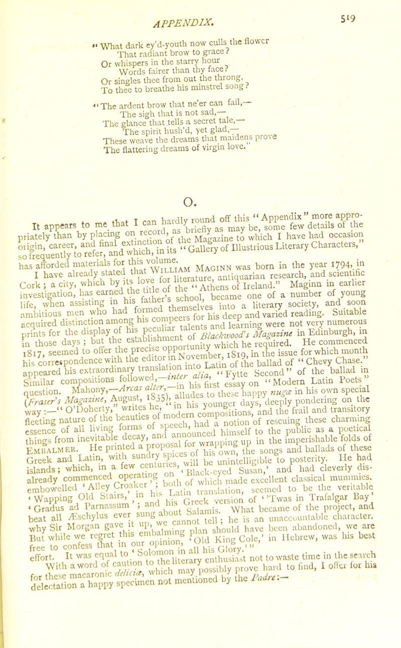 5*9 “ What dark ey’d-youth now culls the flowc That radiant brow to grace ? Or whispers in the starry hour Words fairer than thy face? Or singles thee from out the throng, To thee to breathe his minstrel song ? “The ardent brow that ne'er can fail, The sigh that is not sad,— The glance that tells a secret tale, The spirit hush’d, yet glad,— These weave the dreams that maidens prove The flattering dreams of virgin love. o. I. appears * me .ha. I car> priately than by placing on ’Q{ tbe Magazine to which I have had occasion hich, in its •• Gallery of Illustrious Literary Characters, has afforded materials. for ^volumej Maginn was born in the year 1794, in I have already stated that VV*LL1. antiquarian research, and scientific Cork; a city, which by its love for lhe £ Ireland.» Maginn in earlier investigation, has earned the t j beCame one of a number of young life, when assisting in father « & Ut society, and soon ambitious men who had for lus deCp and varied reading. Suitable acquired distinction among his compeers £ in„ were not very numerous prints for the display of his Pec^ar a f Blackwood’s Magazine in Edinburgh, in to those days j but ** Sh he required. He commenced T q 17 seemed to offer the precis^ opp y toTn ;n |be issue for which month hi conetpondcnce with the '0SfTii b2lafrf ‘‘Chevy Chase. appeared his extraordinary translation into L Second” of the ballad in similar compositions firs. es£y on  Modem Latin Poets ” question. Mahony, rc s £ > ddes t0 these happy nuga in his own special (Fraser's Magazine, August, :1835), a11 “ days, deeply pondering on the ' av —“ O’Doherty,” writes he, m ms / ’ , tbe frail and transitory fleeting nature of ^roffspefcirhTd a notion of rescuing these charming things^rom^nevitalfle decay, in *e Embalm er. He printed a proposalfor^ ^ sQngs an‘d ballads 0f these Greek and Latin, ^VewUcenturies will be unintelligible to posterity. He had islands; which, in . on ’1 Black-eyed Susan,’ and had cleveily chs- already commenced operating onJ made excellent classical mummies, cmbowelled* Ahey Croaker , boU 1 u.anslati seemed to be the veritable ‘Wapping Old Stairs, (in hi- - ck version of < >Twas in Trafalgar Bay ‘ Gradus ad Parnassum , g , ; what became of the project, and “fit 1 Icbrew, was his best It was equal to ‘Solomon in all his Glory^ ^ ... . effort. It was equal to * enthusiast not to waste time in the search