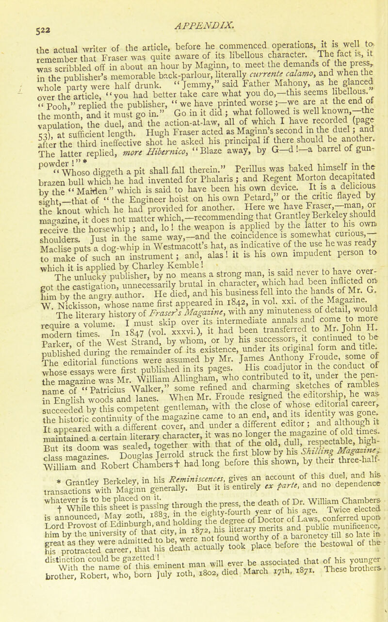 the actual writer of the article, before he commenced operations, it is well to remember that Fraser was quite aware of its libellous character. The fact is, it was scribbled off in about an hour by Maginn, to meet the demands of the press, in the publisher’s memorable back-parlour, literally current' calamo, and when the whole party were half drunk. “Jemmy,” said Father Mahony, as he glance^ over the article, “you had better take care what you do,—this seems libellous. “ Pooh,” replied the publisher, “ we have printed worse we are at the end of the month and it must go in.” Go in it did ; what followed is well known, the vapulation' the duel, and the action-at-law, all of which I have ^corded (page e J at sufficient length. Hugh Fraser acted as Maginn s second in the duel, and after the third ineffective shot he asked his principal if there should be another. The latter replied, more Hibernico, “Blaze away, by G—d . a barrel of gun P°W“ Whoso diggeth a pit shall fall therein.” Perilluswas baked himself m the brazen bull which he had invented for Phalaris ; and Regent Morton decapitated by the “ Maiden” which is said to have been his own device. It is a delicious sLlt —that of “ the Engineer hoist on his own Petard, or the critic flayed by the knout which he had provided for another. Here we^ have Fraser,—man, or magazine, it does not matter which -recommending that Grantley Berkeky shoMd receive the horsewhip ; and, lo! the weapon is applied by the latter to his own. shoulders. Just in the same way,—and the coincidence is somewhat curious,— Maclise puts a dog-whip in Westmacott’s hat, as indicative of the use he was ready to makeof suchln instrument; and, alas! it is his own impudent person to ^iCi^ckyGpuHHs^e^^by no means a strong man, is said never to have over- cot the castigation, unnecessarily brutal in character, which had been inflicted on Sim by fhe aCgiy author. He died, and his business fell into the hands of Mr G. W Nmkisson, whose name first appeared in 1842, in vol. xxi. of the Magazine. The literary history of Fraser's Magazine, with any minuteness of detail, would require a volume. I must skip over its intermediate annals and come to more modem times In 1847 (vol. xxxvi.), it had been transferred to Mr. John H. Parker of the West Strand, by whom, or by his successors, it continued to be published during the remainder of its existence, under its original form and title. The editorial functions were assumed by Mr. James Anthony. Froude, some o whose essays were first published in its pages. His coadjutor m the conduct of the magazine was Mr. William Allingham, who contributed to it, under the pen- name of “Patricius Walker,” some refined and charming sketches of ramb e hi Fnclish woods and lanes. When Mr. Froude resigned the editorship, he was summed by°this competent gentleman, with the close of whose1 editorial career, the historic continuity of the magazine came to an end, and its identity was gone. It appeared wilh a different cover, and under a different editor ; and although it maintained a certain literary character, it was no longer the magazine of old times. t> f jnnrn wac sealed together with that of the old, dull, respectable, high dfss magaz^r Doilas Jerrold struck the first blow by his Shilling Magazine-r William Sand Robert Chambers + had long before this shown, by their three-ha him by the nni.erstty ereltm foundwllthy of a baronetcy till so late in brother, Robert, who, born July 10th, 1802, died iviarcn 17m, /