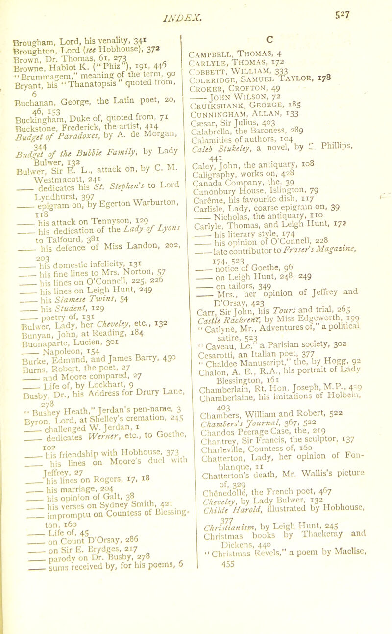 Brougham, Lord, his venality, 341 Broughton, Lord (see Hobhouse), 372 Brown, Dr. Thomas, 61, 273 Browne, Hablot K.. (“ Phiz ), 19T 44 “ Brummagem,'' meaning of the term, 90 Bryant, his “ Thanatopsis ” quoted from, 6 . Buchanan, George, the Latin poet, 20, Buckingham, Duke of, quoted from, 71 Buckstone, Frederick, the artist, 414 Budget of Paradoxes, by A. de Morgan, Budget of the Bubble Family, by Lady Bulwer, 132 „ , r Bulvver, Sir E. L., attack on, by C. . Westmacott, 241 . dedicates his St. Stephens to Loid Lyndhurst, 397 epigram on, by Egerton Warburton, 118 his attack on Tennyson, 129 his dedication of the Lady of Lyons to Talfourd, 381 _ his defence of Miss Landon, 202, 203 his domestic infelicity, 131 his fine lines to Mrs. Norton, 57 his lines on O’Connell, 225, 226 his lines on Leigh Hunt, 249 his Siamese Twins, 54 his Student, 129 poetry of, 131 Bulwer, Lady, her Ckeveley, etc., 132 Bunyan, John, at Reading, 184 Buonaparte, Lucien, 301 Napoleon, 154 Burke, Edmund, and James Barry, 450 Burns, Robert, the poet, 27 and Moore compared, 27 Life of, by Lockhart 9 Busby, Dr., his Address for Drury Lar.e, 273 , «. Bushev Heath, Jerdan s pen-name, 3 Byron Lord, at Shelley's cremation, 245 challenged W. Jerdan, 1 dedicates Werner, etc., to Goethe, 102 his friendship with Hobhouse, 373 . his lines on Moore’s duel with Jeffrey, 27 his lines on Rogers, 17, 18 his marriage, 204 his opinion of Galt, 38 his verses on Sydney Smith, 421 impromptu on Countess of Blessing ton, 160 Life of, 45 on Count D'Orsay, 286 - on Sir E. Brydges, 217 parody on Dr. Busby, 278 sums received by, for his poems, 6 Campbell, Thomas, 4 Carlyle, Thomas, 172 Cobbett, William, 333 Coleridge, Samuel Taylor, 178 Croker, Crofton, 49 John Wilson, 72 Cruikshank, George, 185 Cunningham, Allan, 133 Csesar, Sir Julius, 403 Calabrella, the Baroness, 289 Calamities of authors, 104 Caleb Stukcley, a novel, by _ Phillips, 441 Caley, John, the antiquary, 108 Caligraphy, works on, 428 Canada Company, the, 39 Canonbury House, Islington, 79 CarSme, his favourite dish, 117 Carlisle, Lady, coarse epigram on, 39 Nicholas, the antiquary, no Carlyle, Thomas, and Leigh Hunt, 172 his literary style, 174 his opinion of O'Connell, 228 late contributor to Fraser's Magazine, 174, 523 notice of Goethe, 96 on Leigh Hunt, 248, 249 on tailors, 349 . Mrs., her opinion of Jeffrey and D'Orsay, 423 . , Carr, Sir John, his Tours and trial, 265 Castle Rackrent, by Miss Edgeworth, 199 “ Catlyne, Mr., Adventures ot, a political satire, 523 “ Caveau, Le, a Parisian society, 302 Cesarotti,’an Italian poet, 377 “ Chaldee Manuscript, the, by Hogg, 92 Chalon, A. E., R.A., his portrait of Lady Blessington, 161 Chamberlain, Rt. Hon. Joseph, M.P., 4- 9 Chamberlaine, his imitations of Holbein, 403 Chambers, William and Robert, 522 Chambers's Journal, 367, 522 Chandos Peerage Case, the, 219 Chantrey, Sir Francis, the sculptor, 137 Charleville, Countess of, 160 _ Chatterton, Lady, her opinion of Fon- blanque, n Cliatterton’s death, Mr. Wallis s picture of, 329 Chfinedolle, the French poet, 467 Ckeveley, by Lady Bulwer 132 Chi hie Harold, illustrated by Hobhouse, 377 Christianism, by Leigh Hunt, 245 Christmas books by Thackeray and Dickens, 440 “Christmas Revels,” a poem by Maclise, 455