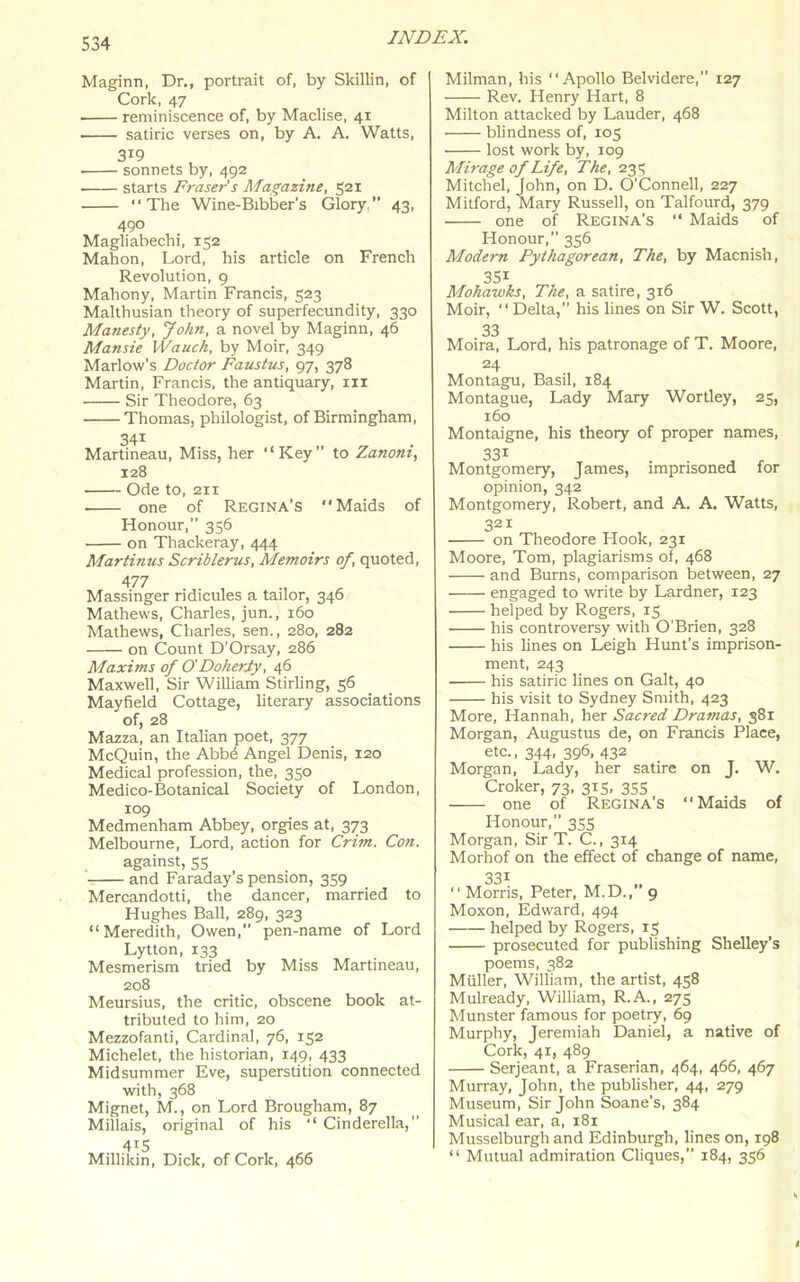 Maginn, Dr., portrait of, by Skillin, of Cork, 47 ■ reminiscence of, by Maclise, 41 satiric verses on, by A. A. Watts, sonnets by, 492 starts Fraser's Magazine, 521 “The Wine-Bibber's Glory, 43, 490 Magliabechi, 152 Mahon, Lord, his article on French Revolution, 9 Mahony, Martin Francis, 523 Malthusian theory of superfecundity, 330 Manesty, John, a novel by Maginn, 46 Mansie Wauch, by Moir, 349 Marlow's Doctor Faustus, 97, 378 Martin, Francis, the antiquary, m Sir Theodore, 63 Thomas, philologist, of Birmingham, 34i Martineau, Miss, her “Key” to Zanom, 128 Ode to, 211 one of Regina’s Maids of Honour,” 356 on Thackeray, 444 Martinus Scriblerus, Memoirs of, quoted, 477 Massinger ridicules a tailor, 346 Mathews, Charles, jun., 160 Mathews, Charles, sen., 280, 282 on Count D’Orsay, 286 Maxims of O'Doheriy, 46 Maxwell, Sir William Stirling, 56 Mayfield Cottage, literary associations of, 28 Mazza, an Italian poet, 377 McQuin, the Abbd Angel Denis, 120 Medical profession, the, 350 Medico-Botanical Society of London, 109 Medmenham Abbey, orgies at, 373 Melbourne, Lord, action for Crim. Con. against, 55 and Faraday’s pension, 359 Mercandotti, the dancer, married to Hughes Ball, 289, 323 “Meredith, Owen, pen-name of Lord Lytton, 133 Mesmerism tried by Miss Martineau, 208 Meursius, the critic, obscene book at- tributed to him, 20 Mezzofanti, Cardinal, 76, 152 Michelet, the historian, 149, 433 Midsummer Eve, superstition connected with, 368 Mignet, M., on Lord Brougham, 87 Millais, original of his “ Cinderella,’’ 415 Millikin, Dick, of Cork, 466 Milman, his “Apollo Belvidere,” 127 Rev. Henry Hart, 8 Milton attacked by Lauder, 468 blindness of, 105 lost work by, 109 Mirage of Life, The, 235 Mitchel, John, on D. O’Connell, 227 Mitford, Mary Russell, on Talfourd, 379 one of Regina’s “ Maids of Honour,” 356 Modern Pythagorean, The, by Macnish, 351 Mohawks, The, a satire, 316 Moir, “Delta,” his lines on Sir W. Scott, 33 Moira, Lord, his patronage of T. Moore, 24 Montagu, Basil, 184 Montague, Lady Mary Wortley, 25, 160 Montaigne, his theory of proper names, 331 Montgomery, James, imprisoned for opinion, 342 Montgomery, Robert, and A. A. Watts, 321 on Theodore Hook, 231 Moore, Tom, plagiarisms of, 468 and Burns, comparison between, 27 engaged to write by Lardner, 123 helped by Rogers, 15 his controversy with O'Brien, 328 his lines on Leigh Hunt’s imprison- ment, 243 his satiric lines on Galt, 40 his visit to Sydney Smith, 423 More, Hannah, her Sacred Dramas, 381 Morgan, Augustus de, on Francis Place, etc., 344, 396, 432 Morgan, Lady, her satire on J. W. Croker, 73, 3x5, 355 one of Regina’s Maids of Honour,” 353 Morgan, Sir T. C., 3x4 Morhof on the effect of change of name, “ Morris, Peter, M.D.,” 9 Moxon, Edward, 494 helped by Rogers, 15 prosecuted for publishing Shelley’s poems, 382 Miiller, William, the artist, 458 Mulready, William, R.A., 275 Munster famous for poetry, 69 Murphy, Jeremiah Daniel, a native of Cork, 41, 489 Serjeant, a Fraserian, 464, 466, 467 Murray, John, the publisher, 44, 279 Museum, Sir John Soane’s, 384 Musical ear, a, 181 Musselburgh and Edinburgh, lines on, 198 “ Mutual admiration Cliques,” 184, 356