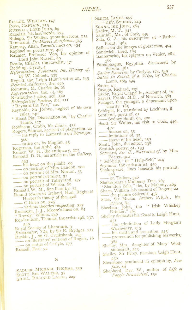 Roscoe, William, 147 Ross, Captain, 215 Russell, Lord John, 69 Rabelais, his last words, 173 Raleigh, Sir Walter, quotation from, n* Ramazzini, De Morbis Artificum, 345 Ramsay, Allan, Burns’s lines on, 134 Raphael on portraiture, 4°5 . . r Raumer, Professor Von, Ins opinion o Lord John Russell, 69 Reade, Charles, the novelist, 471 ^o^M^Protestant, the, History of, ' by W. Cobbett, 339 Regent, the, Leigh Hunt s satire on, 243 Refected. Addresses, the, 279 Remusat, M. Charles de, 66 Representative, the, 44, 167 Retributive justice, 208, 522 Retrospective Review, the, hi >* Revnard the Fox, 100 . Reynolds, Sir Joshua, neglect of his own “ Roasf Pig? Dissertation on, by Charles Lamb, 117 _. Robinson, Crabb, his Diary, 433 . Rogers, Samuel, accused of plagiarism, 20 1 his reply to Lamartine on Beranger, 306 satire on, by Maginn, 45 Rogerson, the Abbd, 484 Rosser, W. PL, the antiquary, in Rossetti, D. G., his article on the Gallery, j his hoax on the public, 99 on portrait of Miss Landon, 200 on portrait of Mrs. Norton, S3 on portrait of Scott, 31 on portrait of Talleyrand, 157 on portrait of Wilson, 60 Rossetti W. M., fine lines by, 74 . Round rowers of Ireland Hon Reginald Herbert’s theory of the, 328 O'Brien on, 325 various theories respecting, 327 Rousseau, J.J., Moore’s lines on, 84  Rowdy editors, 240 Rowlandson, Thomas, the artist, 196, 237, 240 Rrivnl Society of Literature, 3 KL r,„. by Sir E. Brydges, „7 Ruskin T-, on G. Cruikshank, 193 1 on illustrated editions of Rogers, 16 on statue of Carlyle, 177 Russell, Earl, 72 S sadler, Michael Thomas, 329 scott, Sir Walter, 31 Shi el, Richard Lalor, 229 Smith, James, 277 Rev. Sydney, 419 Soane, Sir John, 384 Sadler, M. T., 341 Sainthill, Mr., of Cork, 449 w . Sala, G. A., his description of tattler Prout, 463 Sallust on the images of great men, 404 Sandwich, Lord, 184 . Sannazarius, his epigram on Venice, 281, Sarcophagus, Egyptian, discovered by Belzoni, 385 Sartor Resartus, by Carlyle, 174, 349 Satan in Search of a Wife, by Charles Lamb, 295, 494 Satire, 25 Savage, Richard, 231 , TO Savoy, Royal Chapel in, Account of, 12 Sayers, Frank, M.D., of Norwich, 363 Scaliger, the younger, a dependant upon charity, 185 Schlegel, F., translated by Lockhart, o Scotland, poets of, 91 Sydney Smith on, 420 Scott, Sir Walter, his visit to Cork, 449, 450 hoaxes on, 35 imitations of, 35 shape of his head, 45° Scott, John, the editor, 298 Scottish poetry, 91, 133 . , , Seaward, Sir E., Narrative of, by Miss Porter, 310 “ Self-help,” or “ Help-Self, 214 Seymour, the caricaturist, 439 Shakespeare, lines beneath his poitiait, 406 on Tailors, 346 Shakespeare's Mulberry Tree, 267  Shandon Bells, the, by Mahony, 469 Sharp, William, his account of Rogers, 22 the picture collector, 458 Slice, Sir Martin Archer, P.R.A., his Alasco, 64 Sheehan, John, the •* Irish Whiskey Drinker, 464 . TT Shelley dedicates his Cenci to Leigh Hunt, 2iS,is admiration of Lady Morgan's Missionary, 315 his death and cremation, 245 prosecution for publishing his works, Shelley, Mrs., daughter of Mary Woll- stonecraft, 273 _ . , Tr . Shelley, Sir Percy, pensions Leigh Hunt, Shenstonc, sentiment in epitaph by, Pre- face, xii , T ., , Shepherd, Rev. W., author of Life oj Poggio Dracciolini, 151