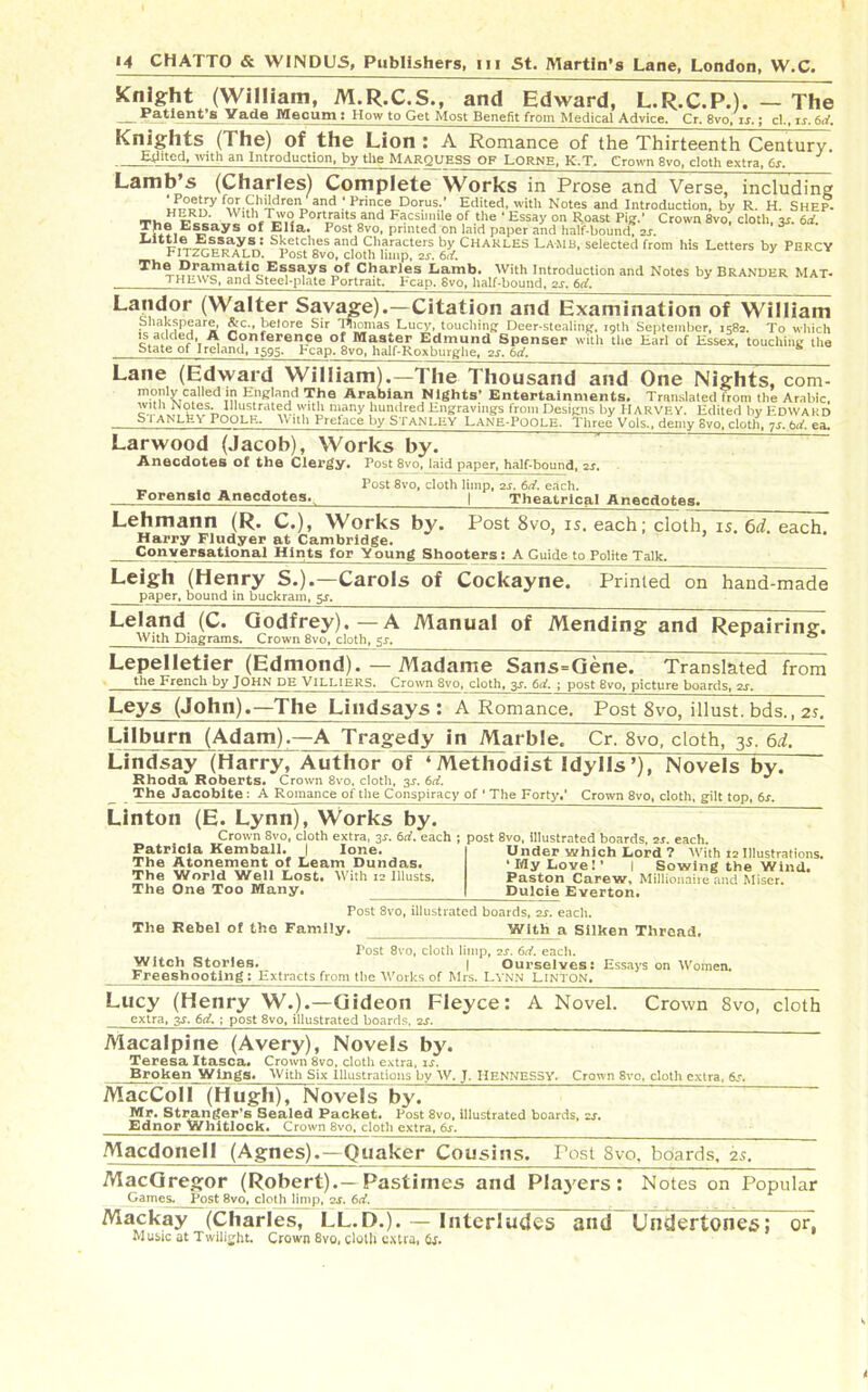 Knight (William, M.R.C.S., and Edward, L.R.C.P.). — The *~a'tlent*B Yade Mecum ; How to Get Most Benefit from Medical Advice. Cr. 8vo, is.; cl., is. 6d. Knights (The) of the Lion : A Romance of the Thirteenth Century. Stilted, with an Introduction, by tile MARQUESS OF LORNE, K.T, Crown 8vo, cloth extra, 6s. Lamb’s (Charles) Complete Works in Prose and Verse, including ‘ P°«5?y f°/CMd™ and ; Prince Dorus.‘ Edited, with Notes and Introduction, by R. H. Shep- Thn Pcca Je P0ra,t.soand Facsimile of the ‘Essay on Roast Pig.1 Crown 8v0; cloth, 3s. 6d. T l?ays of Ella‘ Post 8vo- printed on laid paper and half-bound, 2s. ! S^tches and Characters by CHARLES Lamb, selected from his Letters by PERCY rITZGERALD. Post 8vo, cloth limp, 2s. 6<f. Charles Lamb. With Introduction and Notes by Brander Mat- T HEWS, and Steel-plate Portrait. Fcap. 8vo, half-bound, 2s. 6d. Landor (Walter Savage).—Citation and Examination of William Shakspeare, &c., before Sir Thomas Lucy, touching Deer-stealing, 19th September, 1582. To which is added, A Conference of Master Edmund Spenser with the Earl of Essex, touching the State of Ireland, 1595, Leap, 8vo, half-Roxburghe, 2s. 6d. £ (Edward William).—The Thousand and One Nights, com- called in England The Arabian Nights* Entertainments. Translated Irom the Arabic, 1 OtGS. IllllStratPn Wl til FllA tl lllini'lp.art L nrrrtnrin nrr f Ttf,, 1 1-.. T I i r»ifr-,r T? J!, . J t. r Lane monly •.1 v t *j>a m-ttumii mgiiLs jc.iiieriainments. i ransiL with Notes. Illustrated with many hundred Engravings from Designs by HARVEY. Edited by Edward b I ANLEV POOLE. With Preface by STANLEY Lane-Poole. Three Vols., demy 8vo, cloth. 7s. 6d. ea. Larwood (Jacob), Works by. Anecdotes of the Clergy. Post 8vo, laidjpaper, half-bound, 2s. Forensic Anecdotes. Post 8vo, cloth limp, 2s. 6d. each. I Theatrical Anecdotes, Lehmann (R. C.), Works by. Post 8vo, is. each; cloth, is. 6d. each. Harry Fludyer at Cambridge. Conversational Hints for Young Shooters: A Guide to Polite Talk. Leigh (Henry S.).—Carols of Cockayne. paper, bound in buckram, 5s. Printed on hand-made Leland (C. Godfrey).—A Manual of Mending and Repairing. With Diagrams. Crown 8vo, cloth, 5^. 0 Lepelletier (Edmond). — Madame Sans=Gene. Translated from the French by JOHN DE Villiers. Crown 8vo, cloth, 3s. 6d. ; post 8vo, picture boards, 2j. Leys (John).—The Lindsays : A Romance, Post 8vo, illust. bds., 2s. Lilburn (Adam),—A Tragedy in Marble. Cr. 8vo, cloth, 35. 6d. i / ■ O »  ' ~ w JO ■ Lindsay (Harry, Author of 4Methodist Idylls’), Novels by. Rhoda Roberts. Crown 8vo, cloth, 3^. 6d. The Jacobite : A Romance of the Conspiracy of ' The Forty,' Crown 8vo, cloth, gilt top, 6s. Linton (E. Lynn), Works by. Crown 8vo, cloth extra, 3-r. 6d. each ; post 8vo, illustrated boards, 2r. each. Komholl. I r a n nrr. Patricia Kemball. | lone. The Atonement of Learn Dundas. The World Well Lost. With 12 Illusts. The One Too Many. Under which Lord '? With 12 Illustrations. ‘My Love!’ I Sowing the Wind. Paston Carew, Millionaire and Miser. Dulcie Everton. The Rebel of the Family Post 8vo, illustrated boards, 2s. each. With a Silken Thread, Post 8vo, cloth limp, 2s. 6d. each. Witch Stories. | Ourselves: Essays on Women. Freeshootlng : Extracts from the Works of Mrs, Lynn Linton. Lucy (Henry W.).—Gideon Fleyce: A Novel. Crown 8vo, cloth extra, 3s. 6d. ; post 8vo, illustrated boards, 2s. Macalpine (Avery), Novels by. Teresa Itasca* Crown 8vo, cloth extra, is. Broken Wings. With Six Illustrations by W. J, IiENNESSV. Crown Svo, cloth extra, 6s. MacColI (Hugh), Novels by. Mr. Stranger’s Sealed Packet. Post 8vo, illustrated boards, zs. Ednor Whitlock. Crown 8vo, cloth extra, 6s. Macdonell (Agnes).—Quaker Cousins. Post 8vo, boards, 25. MacGregor (Robert).—Pastimes and Players: Notes on Popular Games. Post 8vo, cloth limp, qs. 6d. Mackay (Charles, LL.D.). — Interludes and Undertones; or, Music at Twilight. Crown 8vo, cloth extra, 6s.