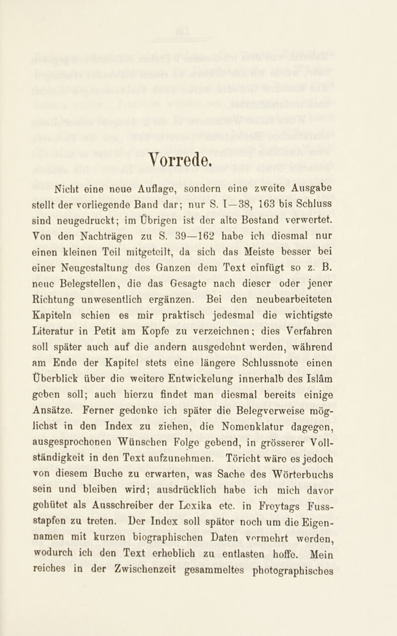 Vorrede. Nicht eine neue Auflage, sondern eine zweite Ausgabe stellt der vorliegende Band dar; nur S. I—38, 163 bis Schluss sind neugedruckt; im Übrigen ist der alte Bestand verwertet. Von den Nachträgen zu S. 39—162 habe ich diesmal nur einen kleinen Teil mitgetoilt, da sich das Meiste besser bei einer Neugestaltung des Ganzen dem Text einfügt so z. B. neue Belegstellen, die das Gesagte nach dieser oder jener Richtung unwesentlich ergänzen. Bei den neubearbeiteten Kapiteln schien es mir praktisch jedesmal die wichtigste Literatur in Petit am Kopfe zu verzeichnen; dies Verfahren soll später auch auf die andern ausgedehnt werden, während am Ende der Kapitel stets eine längere Schlussnote einen Überblick über die weitere Entwickelung innerhalb des Islam geben soll; auch hierzu findet man diesmal bereits einige Ansätze. Ferner gedenke ich später die Belegverweise mög- lichst in den Index zu ziehen, die Nomenklatur dagegen, ausgesprochenen Wünschen Folge gebend, in grösserer Voll- ständigkeit in den Text aufzunehmen. Töricht wäre es jedoch von diesem Buche zu erwarten, was Sache des Wörterbuchs sein und bleiben wird; ausdrücklich habe ich mich davor gehütet als Ausschreiber der Lexika etc. in Freytags Fuss- stapfen zu treten. Der Index soll später noch um die Eigen- namen mit kurzen biographischen Daten vormehrt werden, wodurch ich den Text erheblich zu entlasten hoffe. Mein reiches in der Zwischenzeit gesammeltes photographisches