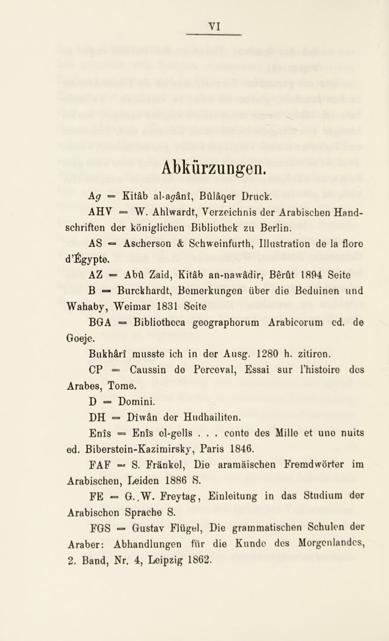 Abkürzungen. Ag = Kitäb al-a^äni, Büläqer Druck. AHV = W. Ahlwardt, Verzeichnis der Arabischen Hand- schriften der königlichen Bibliothek zu Berlin. AS — Ascherson & Schweinfurth, Illustration de la floro d’figypte. AZ = Abu Zaid, Kitäb an-nawädir, Berüt 1894 Seite B =* Burckhardt, Bemerkungen über die Beduinen und Wahaby, Weimar 1831 Seite BGA = Bibliotheca geographorum Arabicorum cd. de Goeje. Bukhäri musste ich in der Ausg. 1280 h. zitiron. CP = Caussin de Perceval, Essai sur Thistoire des Arabes, Tome. D = Domini. DH = Diwan der Hudhailiten. Enis = Enis ol-gelis . . . conte des Mille et uno nuits ed. Biberstein-Kazimirsky, Paris 1846. FAF — S. Frankel, Die aramäischen Fremdwörter im Arabischen, Leiden 1886 S. FE — G..W. Freytag, Einleitung in das Studium der Arabischen Sprache S. FGS — Gustav Flügel, Die grammatischen Schulen der Araber: Abhandlungen für die Kunde des Morgenlandes, 2. Band, Nr. 4, Leipzig 1862.