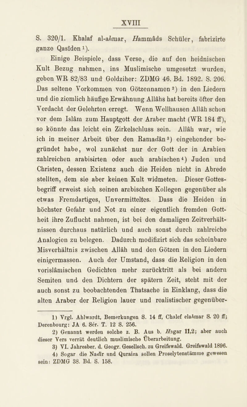 S. 320/1. Khalaf al-a/miar, L/ammäds Schüler, fabrizirte ganze Qasidon1). Einige Beispiele, dass Verse, die auf den heidnischen Kult Bezug nahmen, ins Muslimische umgesetzt wurden, geben WR 82/83 und Goldziher: ZDMG 46. Bd. 1892. S. 206. Das seltene Vorkommen von Götzennamen2) in den Liedern und die ziemlich häufige Erwähnung Allahs hat bereits öfter den Verdacht der Gelehrten erregt. Wenn Wellhausen Allah schon vor dem Islam zum Hauptgott der Araber macht (WR 184 ff), so könnte das leicht ein Zirkelschluss sein. Allah war, wie ich in meiner Arbeit über den Ramadan3) eingehender be- gründet habe, wol zunächst nur der Gott der in Arabien zahlreichen arabisirten oder auch arabischen4) Juden und Christen, dessen Existenz auch die Heiden nicht in Abrede stellten, dem sie aber keinen Kult widmeten. Dieser Gottes- begriff erweist sich seinen arabischen Kollegen gegenüber als etwas Fremdartiges, Unvermitteltes. Dass die Heiden in höchster Gefahr und Not zu einer eigentlich fremden Gott- heit ihre Zuflucht nahmen, ist bei den damaligen Zeitverhält- nissen durchaus natürlich und auch sonst durch zahlreiche Analogien zu belegen. Dadurch modifizirt sich das scheinbare Misverhältnis zwischen Allah und den Götzen in den Liedern einigermassen. Auch der Umstand, dass die Religion in den vorislämischen Gedichten mehr zurücktritt als bei andern Semiten und den Dichtern der spätem Zeit, steht mit der auch sonst zu beobachtenden Thatsache in Einklang, dass die alten Araber der Religion lauer und realistischer gegenüber- 1) Vrgl. Ahlwardt, Bemerkungen S. 14 ff, Chalef elaAmar S. 20 ff; Derenbourg: JA 6. Ser. T. 12 S. 256. 2) Genannt werden solche z. B. Aus b. 2Zagar 11,2; aber auch dieser Vers verrät deutlich muslimische Überarbeitung. 3) VI. Jahresber. d. Geogr. Gesellsch. zu Greifswald. Greifswald 1896. 4) Sogar die Natär und Quraiza sollen Proselytenstämme gewesen sein: ZDMG 38. Bd. S. 158.