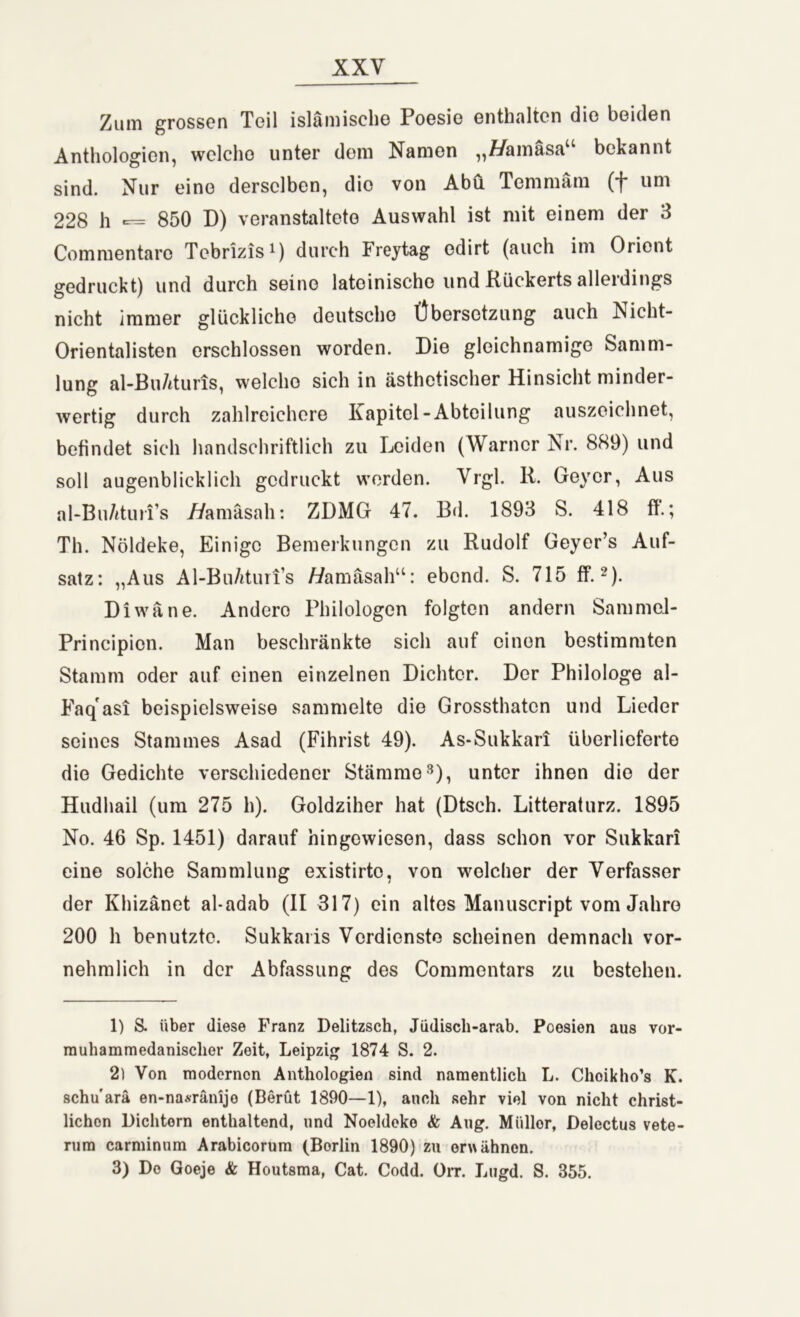 Zum grossen Teil islamisch© Poesie enthalten die beiden Anthologien, welche unter dem Namen „tfamäsa“ bekannt sind. Nur eine derselben, die von Abu Temmärn (f um 228 h 850 D) veranstaltete Auswahl ist mit einem der 3 Commentaro Tcbrizis1) durch Freytag edirt (auch im Orient gedruckt) und durch seine lateinische und Kückerts alleidings nicht immer glückliche deutsche Übersetzung auch Nicht- Orientalisten erschlossen worden. Die gleichnamige Samm- lung al-Bu/ituns, welcho sich in ästhetischer Hinsicht minder- wertig durch zahlreichere Kapitel-Abteilung auszeichnet, befindet sich handschriftlich zu Leiden (Warner Nr. 889) und soll augenblicklich gedruckt werden. Vrgl. R. Geyer, Aus al-Bu/ituri’s 7/amäsah: ZDMG 47. Bd. 1893 S. 418 fl.; Th. Nöldeke, Einige Bemerkungen zu Rudolf Geyer’s Auf- satz: „Aus Al-BuAturfs A/amäsah“: ebond. S. 715 ff.2). Diwane. Andero Philologen folgten andern Sammel- Principion. Man beschränkte sich auf einen bestimmten Stamm oder auf einen einzelnen Dichter. Der Philologe al- Faqasi beispielsweise sammelte die Grossthatcn und Lieder seines Stammes Asad (Fihrist 49). As-Sukkari überlieferte die Gedichte verschiedener Stämme3), unter ihnen die der Hudhail (um 275 h). Goldziher hat (Dtsch. Litteraturz. 1895 No. 46 Sp. 1451) darauf hingewiesen, dass schon vor Sukkari eine solche Sammlung existirto, von welcher der Verfasser der Khizänet al-adab (II 317) ein altes Manuscript vom Jahre 200 h benutzte. Sukkaris Verdienste scheinen demnach vor- nehmlich in der Abfassung des Commentars zu bestehen. 1) S. über diese Franz Delitzsch, Jüdisch-arab. Poesien aus vor- muhammedanisclier Zeit, Leipzig 1874 S. 2. 2) Von modernen Anthologien sind namentlich L. Choikho’s K. schu'arä en-na.sränijo (Berüt 1890—1), auch sehr viel von nicht christ- lichen Dichtern enthaltend, und Noeldeko & Aug. Müller, Delectus vete- rum carminnm Arabicorum (Borlin 1890) zu erwähnen. 3) Do Goeje & Houtsma, Cat. Codd. Orr. Lugd. S. 355.