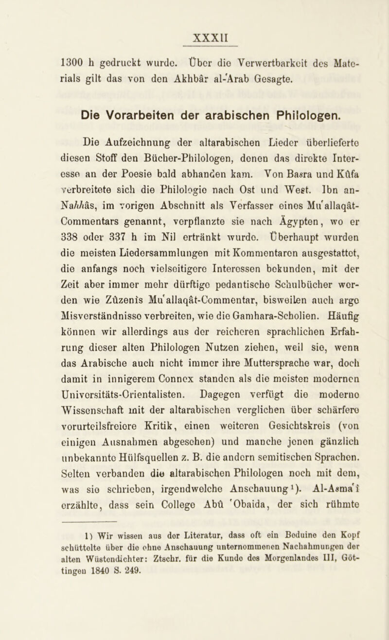 1300 h gedruckt wurde. Über die Verwertbarkeit des Mate- rials gilt das von den Akhbär al-Ärab Gesagte. Die Vorarbeiten der arabischen Philologen. Die Aufzeichnung der altarabischen Lieder überlieferte diesen Stoff den Bücher-Philologen, donen das direkte Inter- esse an der Poesie bald abhanden kam. VonBasra und Küfa verbreitete sich die Philologie nach Ost und West. Ibn an- Na/iAäs, im vorigen Abschnitt als Verfasser eines Mu allaqät- Commentars genannt, verpflanzte sie nach Ägypten, wo er 338 oder 337 h im Nil ertränkt wurde. Überhaupt wurden die meisten Liedersammlungen mit Kommentaren ausgestattet, die anfangs noch vielseitigere Interessen bekunden, mit der Zeit aber immer mehr dürftige pedantische Schulbücher wor- den wie Züzenis Mu allaqät-Commentar, bisweilen auch argo Misverständnisso verbreiten, wie die Gamhara-Scholien. Häufig können wir allerdings aus der reicheren sprachlichen Erfah- rung dieser alten Philologen Nutzen ziehen, weil sie, wenn das Arabische auch nicht immer ihre Muttersprache war, doch damit in innigerem Connex standen als die meisten modernen Universitäts-Orientalisten. Dagegen verfügt die moderno Wissenschaft mit der altarabischen verglichen über schärfere vorurteilsfreiere Kritik, einen weiteren Gesichtskreis (von einigen Ausnahmen abgesehen) und manche jenen gänzlich unbekannte Hülfsquellen z. B. die andern semitischen Sprachen. Selten verbanden die altarabischen Philologen noch mit dem, was sie schrieben, irgendwelche Anschauung1). Al-Asma'i erzählte, dass sein College Abü 'Obaida, der sich rühmte 1) Wir wissen aus dor Literatur, dass oft ein Boduino den Kopf scküttolte über die ohne Anschauung unternommenen Nachahmungen der alten Wüstendichter: Ztschr. für die Kundo des Morgenlandes III, Güt- tingen 1840 S. 249.