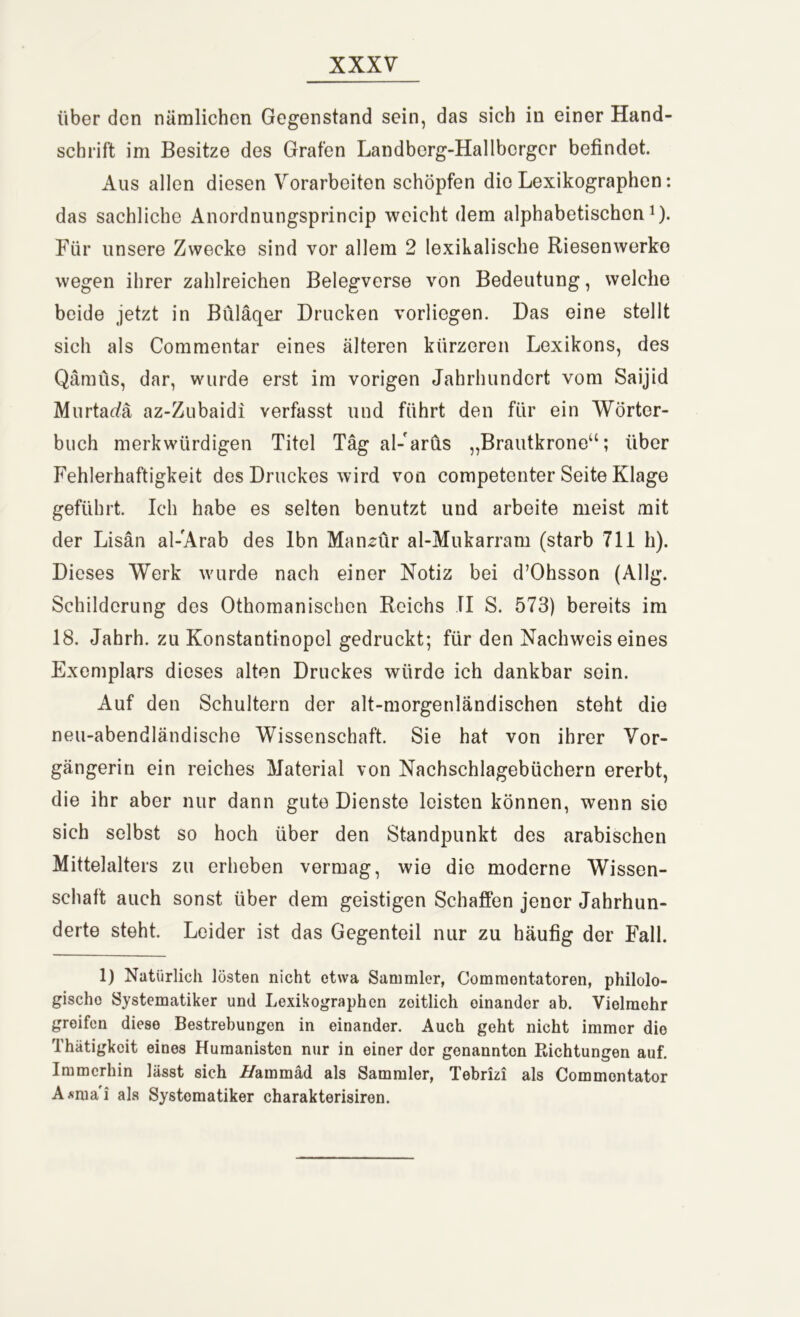 über den nämlichen Gegenstand sein, das sich in einer Hand- schrift im Besitze des Grafen Landborg-Hallbcrger befindet. Aus allen diesen Vorarbeiten schöpfen die Lexikographen: das sachliche Anordnungsprincip weicht dem alphabetischen1). Für unsere Zwecke sind vor allem 2 lexikalische Riesenwerke wegen ihrer zahlreichen Belegverse von Bedeutung, welche beide jetzt in Büläqer Drucken vorliegen. Das eine stellt sich als Commentar eines älteren kürzeren Lexikons, des Qämüs, dar, wurde erst im vorigen Jahrhundert vom Saijid Murtae/ä az-Zubaidi verfasst und führt den für ein Wörter- buch merkwürdigen Titel Tag al-arus „Brautkroneu; über Fehlerhaftigkeit des Druckes wird von competenter Seite Klage geführt. Ich habe es selten benutzt und arbeite meist mit der Lisän al-Arab des lbn Maiuür al-Mukarram (starb 711 h). Dieses Werk wurde nach einer Notiz bei d’Ohsson (Allg. Schilderung des Othomanischcn Reichs TI S. 573) bereits im 18. Jahrh. zu Konstantinopol gedruckt; für den Nachweiseines Exemplars dieses alten Druckes würde ich dankbar sein. Auf den Schultern der alt-morgenländischen steht die neu-abendländische Wissenschaft. Sie hat von ihrer Vor- gängerin ein reiches Material von Nachschlagebüchern ererbt, die ihr aber nur dann gute Dienste leisten können, wenn sie sich selbst so hoch über den Standpunkt des arabischen Mittelalters zu erheben vermag, wie die moderne Wissen- schaft auch sonst über dem geistigen Schaffen jener Jahrhun- derte steht. Leider ist das Gegenteil nur zu häufig der Fall. 1) Natürlich lösten nicht etwa Sammler, Commontatoren, philolo- gische Systematiker und Lexikographen zeitlich einander ab. Vielmehr greifen diese Bestrebungen in einander. Auch geht nicht immer die Thätigkcit eines Humanisten nur in einer dor genannten Pachtungen auf. Immerhin lässt sich i/ammäd als Sammler, Tebrizi als Commontator A*mai als Systomatiker charakterisiren.