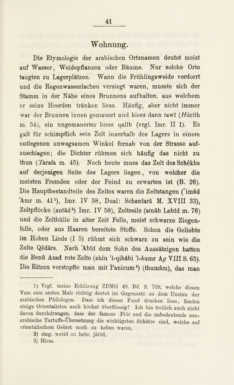 Wohnung. Die Etymologie der arabischen Ortsnamen deutet meist auf Wasser, Weidepflanzen oder Bäume. Nur solche Orte taugten zu Lagerplätzen. Wann die Erühlingsweide verdorrt und die Regen Wasserlachen versiegt waren, musste sich der Stamm in der Nähe eines Brunnens aufhalten, aus welchem er seine Heerden tränken Jiess. Häufig, aber nicht immer war der Brunnen innen gemauert und hiess dann tawi (i/ärith in. 54), ein ungemauerter hiess qalib (vrgl. Imr. II 1). Es galt für schimpflich sein Zelt innerhalb des Lagers in einem entlegenen unwegsamen Winkel fernab von der Strasse auf- zuschlagen; die Dichter rühmen sich häufig das nicht zu thun (Tarafa m. 45). Noch heute muss das Zelt des Schekhs auf derjenigen Seite des Lagers liegen, von welcher die meisten Fremden oder der Feind zu erwarten ist (B. 26). Die Hauptbestandteile des Zeltes waren die Zeltstangen ('imäd 'Amr m. 41 ’), Imr. IV 58, Dual: Schanfarä M. XVIII 33), Zeltpflöcko.(autäd1 2) Imr. IV 58), Zeltseile (ataäb Lebtd m. 76) und die Zelthülle in alter Zeit Felle, meist schwarze Ziogen- fello, oder aus Haaren bereitete Stoffe. Schon die Geliebte im Hohen Liede (1 5) rühmt sich schwarz zu sein wie die Zelte Qedärs. Nach 'Abid dem Sohn des Aussätzigen hatten die Benü Asad rote Zelte (ahlu ’l-qibäbi ’l-/iumr kg VIII S. 65). Die Ritzen verstopfte man mit Panicum3) (thumäm), das man 1) Vrgl. meine Erklärung ZDMG 48. Bd. S. 709, welche diesen Vers zum ersten Male richtig deutet im Gegensatz zu dem Unsinn der arabischen Philologen. Dass ich diesen Fund drucken liess, fanden einige Orientalisten auch höchst überflüssig! Ich bin freilich auch nicht davon durchdrungen, dass der famose Piu« und die unbedeutende neu- arabische Tartuffe-Übersetzung die wichtigsten Schätze sind, welche auf orientalischem Gebiet noch zu heben waren. 2) sing, watid = hebr. jäted. 8) Hirse.