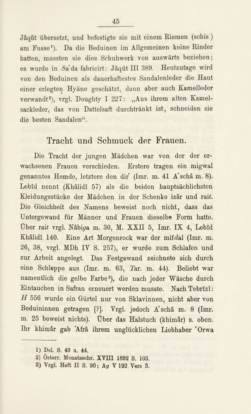 Jäqut übersetzt, und bofestigte sie mit einem Riemen (schis) am Fasse1). Da die Beduinen im Allgemeinen keine Rinder hatten, mussten sie dies Schuhwerk von auswärts beziehen; es wurde in /Sa da fabricirt: Jäqut III 389. Heutzutage wird von den Beduinen als dauerhaftestes Sandalenleder die Haut einer erlegten Hyäne geschätzt, dann aber auch Kamelleder verwandt2), vrgl. Doughty I 227: „Aus ihrem alten Kamel- sackleder, das von Dattelsaft durchtränkt ist, schneiden sie die besten Sandalen“. Tracht und Schmuck der Frauen. Die Tracht der jungen Mädchen war von der der er- wachsenen Frauen verschieden. Erstere tragen ein migwal genanntes Hemde, letztere den dir (lmr. m. 41 A'schä m. 8). Lebid nennt (Khälidi 57) als die beiden hauptsächlichsten Kleidungsstücke der Mädchen in der Schenke izär und rai£. Die Gleichheit des Namens beweist noch nicht, dass das Untergewand für Männer und Frauen dieselbe Form hatte. Über raü vrgl. Näbi^a m. 30, M. XXII 5, lmr. IX 4, Lebid Khälidi 140. Eine Art Morgenrock war der mitral (lmr. m. 26, 38, vrgl. MDh IV S. 257), er wurde zum Schlafen und zur Arbeit angelegt. Das Festgewand zeichnete sich durch eine Schleppe aus (lmr. m. 63, Tar. m. 44). Beliebt war namentlich die gelbe Farbe3), die nach jeder Wäsche durch Eintauchen in Safran erneuert werden musste. NachTebrizi: H 556 wurde ein Gürtel nur von Sklavinnen, nicht aber von Beduininnen getragen [?]. Vrgl. jedoch A'schä m. 8 (lmr. m. 25 beweist nichts). Über das Halstuch (khimär) s. oben. Ihr khimär gab 'Afra ihrem unglücklichen Liebhaber 'Orwa 1) Del. S. 43 u. 44. 2) Österr. Monatsschr. XVHI 1892 S. 103. 3) Vrgl. Heft II S. 90; A<7 V 192 Vers 3.