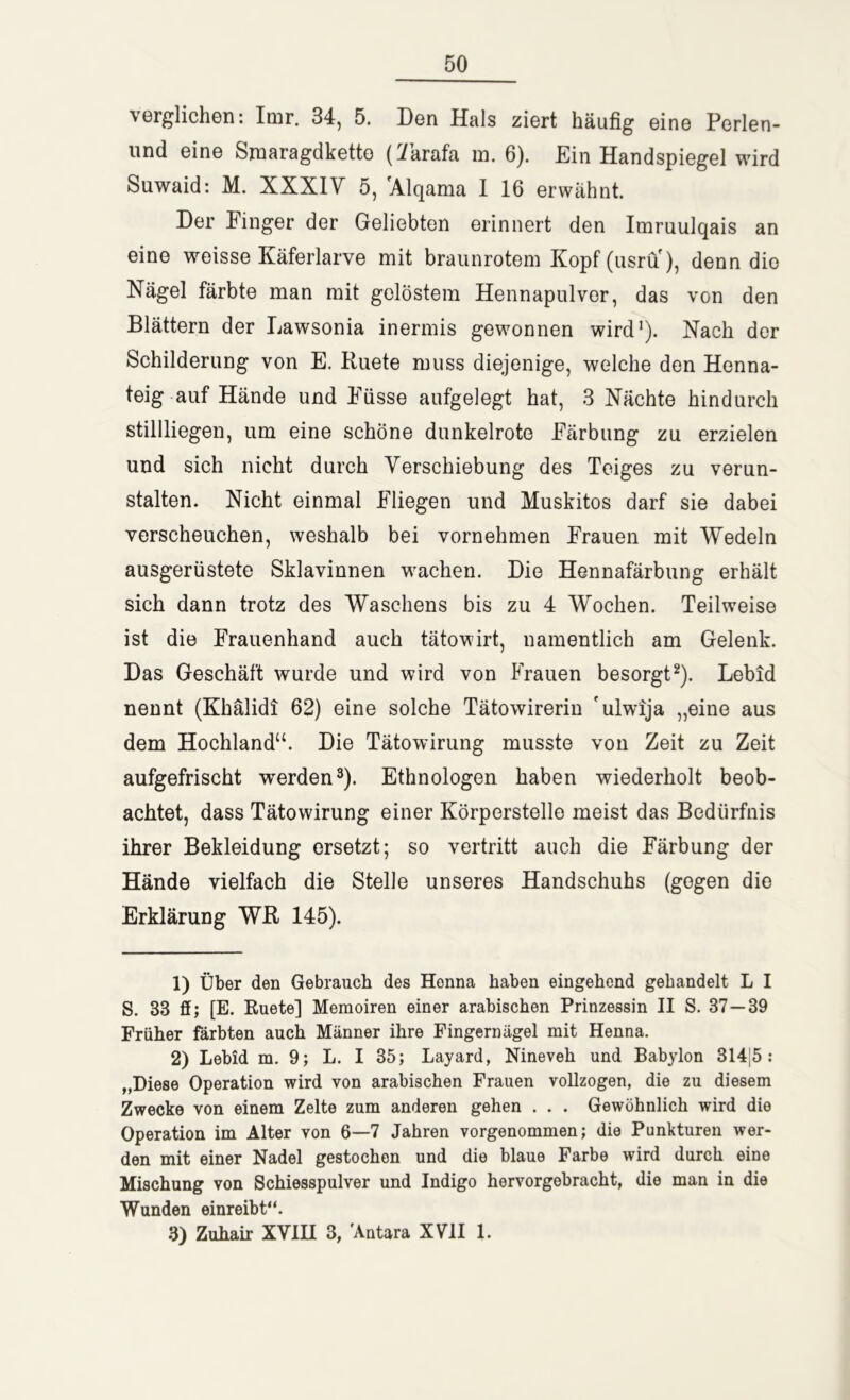 verglichen: Imr. 34, 5. Den Hals ziert häufig eine Perlen- und eine Smaragdketto (7krafa m. 6). Ein Handspiegel wird Suwaid: M. XXXIV 5, 'Alqama I 16 erwähnt. Der Finger der Geliebten erinnert den Imruulqais an eine weisse Käferlarve mit braunrotem Kopf (usru), denn dio Nägel färbte man mit gelöstem Hennapulver, das von den Blättern der Lawsonia inermis gewonnen wird1). Nach der Schilderung von E. Ruete muss diejenige, welche den Henna- teig auf Hände und Füsse aufgelegt hat, 3 Nächte hindurch stillliegen, um eine schöne dunkelrote Färbung zu erzielen und sich nicht durch Verschiebung des Teiges zu verun- stalten. Nicht einmal Fliegen und Muskitos darf sie dabei verscheuchen, weshalb bei vornehmen Frauen mit Wedeln ausgerüstete Sklavinnen wachen. Die Hennafärbung erhält sich dann trotz des Waschens bis zu 4 Wochen. Teilweise ist die Frauenhand auch tätowirt, namentlich am Gelenk. Das Geschäft wurde und wird von Frauen besorgt2). Lebid nennt (Khälidi 62) eine solche Tätowirerin 'ulwija „eine aus dem Hochland“. Die Tätowirung musste von Zeit zu Zeit aufgefrischt werden3). Ethnologen haben wiederholt beob- achtet, dass Tätowirung einer Körperstelle meist das Bedürfnis ihrer Bekleidung ersetzt; so vertritt auch die Färbung der Hände vielfach die Stelle unseres Handschuhs (gegen die Erklärung WR 145). 1) Über den Gebrauch des Henna haben eingehend gebandelt L I S. 33 ff; [E. Ruete] Memoiren einer arabischen Prinzessin II S. 37—39 Früher färbten auch Männer ihre Fingernägel mit Henna. 2) Lebid m. 9; L. I 35; Layard, Nineveh und Babylon 314J5 : „Diese Operation wird von arabischen Frauen vollzogen, die zu diesem Zwecke von einem Zelte zum anderen gehen . . . Gewöhnlich wird dio Operation im Alter von 6—7 Jahren vorgenommen; die Punkturen wer- den mit einer Nadel gestochen und die blaue Farbe wird durch eine Mischung von Schiesspulver und Indigo hervorgebracht, die man in die Wunden einreibt“. 3) Zuhair XVIH 3, Antara XVII 1.