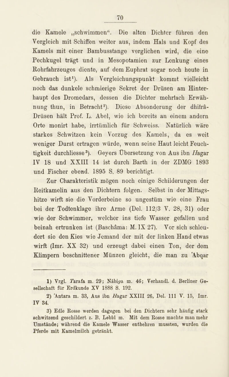 die Kamele „schwimmen“. Die alten Dichter führen den Vergleich mit Schiften weiter aus, indem Hals und Kopf des Kamels mit einer Bambusstange verglichen wird, die eine Pechkugel trägt und in Mesopotamien zur Lenkung eines Bohrfahrzeuges diente, auf dem Euphrat sogar noch heute in Gebrauch ist1). Als Vergleichungspunkt kommt vielleicht noch das dunkele schmierige Sekret der Drüsen am Hinter- haupt des Dromedars, dessen die Dichter mehrfach Erwäh- nung thun, in Betracht2). Diese Absonderung der dhifrä- Driisen hält Prof. L. Abel, wie ich bereits an einem andern Orte monirt habe, irrtümlich für Schweiss. Natürlich wäre starkes Schwitzen kein Vorzug des Kamels, da es weit weniger Durst ertragen würde, wenn seine Haut leicht Feuch- tigkeit durchliesse3). Geyers Übersetzung von Aus ibn 7/agar IV 18 und XXIII 14 ist durch Barth in der ZDMG 1893 und Fischer ebend. 1895 S. 89 berichtigt. Zur Charakteristik mögen noch einige Schilderungen der Beitkamelin aus den Dichtern folgen. Selbst in der Mittags- hitze wirft sie die Vorderbeine so ungestüm wie eine Frau bei der Todtenklage ihre Arme (Del. 112/3 V. 28, 31) oder wie der Schwimmer, welcher ins tiefe Wasser gefallen und beinah ertrunken ist (Baschäma: M. IX 27). Vor sich schleu- dert sie den Kies wie Jemand der mit der linken Hand etwas wirft (Imr. XX 32) und erzeugt dabei einen Ton, der dem Klimpern beschnittener Münzen gleicht, die man zu Abqar 1) Vrgl. Tarafa m. 29; Näbi^a m. 46; Verhandl. d. Berliner Ge- sellschaft für Erdkunde XV 1888 S. 192. 2) 'Antara m. 33, Aus ibn i/agar XXIII 26, Bel. 111 V. 15, Imr. IV 34. 3) Edle Rosse werden dagegen bei den Dichtern sehr häufig stark schwitzend geschildert z. B. Lebid m. Mit dem Rosse machte man mehr Umstände; während die Kamele Wasser entbehren mussten, wurden die Pferde mit Kamelmilch getränkt.