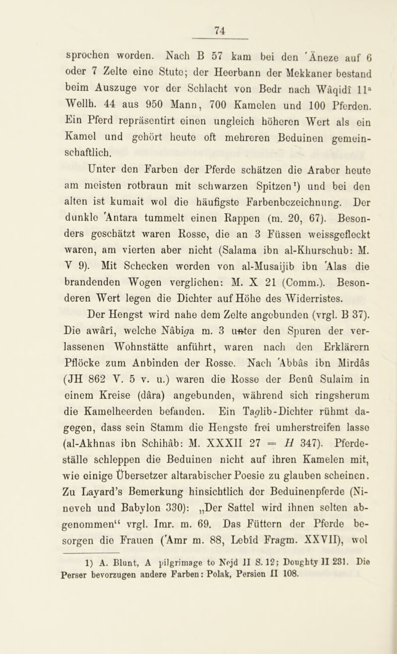 sprochen worden. Nach B 57 kam bei den 'Äneze auf 6 oder 7 Zelte eine Stute; der Heerbann der Mekkaner bestand beim Auszuge vor der Schlacht von Bedr nach Wäqidi lla Wellh. 44 aus 950 Mann, 700 Kamelen und 100 Pferden. Ein Pferd repräsentirt einen ungleich höheren Wert als ein Kamel und gehört heute oft mehreren Beduinen gemein- schaftlich. Unter den Farben der Pferde schätzen die Araber heute am meisten rotbraun mit schwarzen Spitzen1) und bei den alten ist kumait wol die häufigste Farbenbezeichnung. Der dunkle Antara tummelt einen Rappen (m. 20, 67). Beson- ders geschätzt waren Rosse, die an 3 Füssen weissgeflockt waren, am vierten aber nicht (Salama ibn al-Khurschub: M. Y 9). Mit Schecken worden von al-Musaijib ibn Alas die brandenden Wogen verglichen: M. X 21 (Comm.). Beson- deren Wert legen die Dichter auf Höhe des Widerristes. Der Hengst wird nahe dem Zelte angebunden (vrgl. B 37). Die awäri, welche Näbi^a m. 3 u-n-ter den Spuren der ver- lassenen Wohnstätte anführt, waren nach den Erklärern Pflöcke zum Anbinden der Rosse. Nach Abbäs ibn Mirdäs (JH 862 Y. 5 v. u.) waren die Rosse der Benü Sulaim in einem Kreise (dära) angebunden, während sich ringsherum die Kamelheerden befanden. Ein Ta^lib-Dichter rühmt da- gegen, dass sein Stamm die Hengste frei umherstreifen lasse (al-Akhnas ibn Schihäb: M. XXXII 27 = 11 347). Pferde- ställe schleppen die Beduinen nicht auf ihren Kamelen mit, wie einige Übersetzer altarabischer Poesie zu glauben scheinen. Zu Layard’s Bemerkung hinsichtlich der Beduinenpferde (Ni- neveh und Babylon 330): „Der Sattel wird ihnen selten ab- genommen“ vrgl. Imr. m. 69. Das Füttern der Pferde be- sorgen die Frauen (Amr m. 88, Lebid Fragm. XXYII), wol 1) A. Blunt, A pilgrimage to Nojd II S. 12; Doughty II 231. Die Perser bevorzugen andere Farben: Polak, Persion II 108.