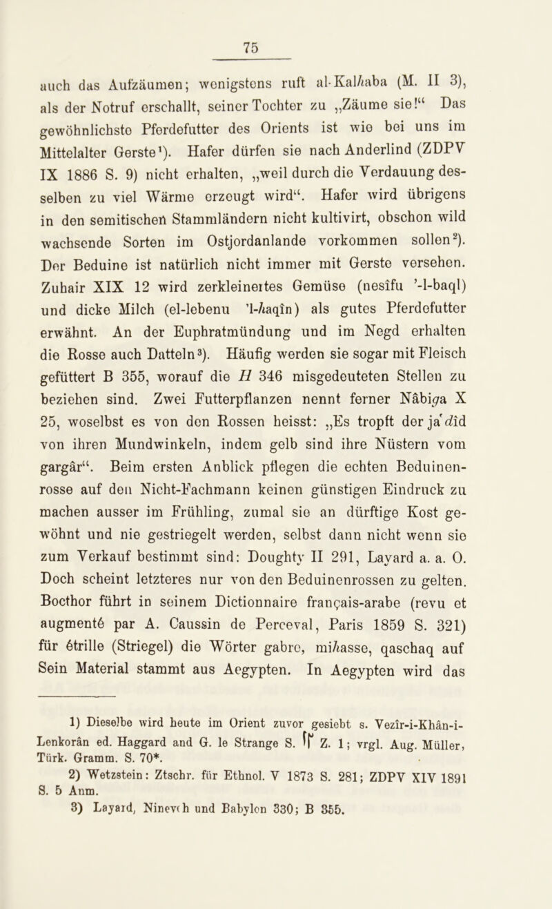 auch das Aufzäumen; wenigstens ruft al-Kal/mba (M. II 3), als der Notruf erschallt, seiner Tochter zu „Zäume sie!“ Das gewöhnlichste Pferdefutter des Orients ist wie bei uns im Mittelalter Gerste1). Hafer dürfen sie nach Anderlind (ZDPV IX 1886 S. 9) nicht erhalten, „weil durch die Verdauung des- selben zu viel Wärme erzeugt wird“. Hafer wird übrigens in den semitischen Stammländern nicht kultivirt, obschon wild wachsende Sorten im Ostjordanlande Vorkommen sollen2). Der Beduine ist natürlich nicht immer mit Gerste versehen. Zuhair XIX 12 wird zerkleinertes Gemüse (nesifu ’-l-baql) und dicke Milch (el-lebenu ’l-Aaqin) als gutes Pferdofutter erwähnt. An der Euphratmündung und im Negd erhalten die Rosse auch Datteln3). Häufig werden sie sogar mit Fleisch gefüttert B 355, worauf die H 346 misgedeuteten Stellen zu beziehen sind. Zwei Futterpflanzen nennt ferner Näbi^a X 25, woselbst es von den Rossen heisst: „Es tropft der ja'did von ihren Mundwinkeln, indem gelb sind ihre Nüstern vom gargär“. Beim ersten Anblick pflegen die echten Beduinon- rosse auf den Nicht-Fachmann keinen günstigen Eindruck zu machen ausser im Frühling, zumal sie an dürftige Kost ge- wöhnt und nie gestriegelt werden, selbst dann nicht wenn sie zum Verkauf bestimmt sind: Doughty II 291, Lavard a. a. 0. Doch scheint letzteres nur von den Beduinenrossen zu gelten. Bocthor führt in seinem Dictionnaire frangais-arabe (revu et augmentö par A. Caussin de Perceval, Paris 1859 S. 321) für ötrille (Striegel) die Wörter gabre, miAasse, qaschaq auf Sein Material stammt aus Aegypten. In Aegypten wird das 1) Dieselbe wird heute im Orient zuvor gesiebt s. Vezir-i-Khän-i- Lenkorän ed. Haggard and G. le Strange S. fr z. 1; vrgl. Aug. Müller, Tiirk. Gramm. S. 70*. 2) Wetzstein: Ztschr. für Ethnol. V 1873 S. 281; ZDPV XIV 1891 S. 5 Anm. 3) Layard, Ninevdi und Babylon 330; B 355.