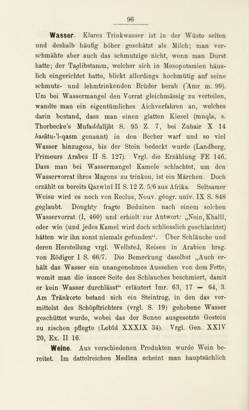 Wasser. Klares Trinkwasser ist in der Wüste selten und deshalb häutig höher geschätzt als Milch; man ver- schmähte aber auch das schmutzige nicht, wenn man Durst hatte; der Ta^libstamm, welcher sich in Mesopotamien häus- lich eingerichtet hatte, blickt allerdings hochmütig auf seine schmutz- und lehmtrinkenden Brüder herab ('Amr m. 99). Um bei Wassermangel den Vorrat gleichmässig zu verteilen, wandte man ein eigentümliches Aichverfahren an, welches darin bestand, dass man einen glatten Kiesel (muqla, s. Thorbecke’s Mufaddalijät S. 95 Z. 7, bei Zuhair X 14 /msätu-’l-qasm genannt) in den Becher warf und so viel Wasser hinzugoss, bis der Stein bedeckt wurde (Landberg, Primeurs Arabes II S. 127). Vrgl. die Erzählung FE 146. Dass man bei Wassermangel Kamele schlachtet, um den Wasservorrat ihres Magens zu trinken, ist ein Märchen. Doch erzählt es bereits Qazwini II S. 12 Z. 5/6 aus Afrika. Seltsamer Weise wird es noch von Reclus, Nouv. geogr. univ. IX S. 848 geglaubt. Doughty fragte Beduinen nach einem solchen Wasservorrat (I, 460) und erhielt zur Antwort: „Nein,Khalil, oder wie (und jedes Kamel wird doch schliesslich geschlachtet) hätten wir ihn sonst niemals gefunden“. Über Schläuche und deren Herstellung vrgl. Wellsted, Reisen in Arabien hrsg. von Rödiger I S. 66/7. Die Bemerkung daselbst „Auch er- hält das Wasser ein unangenehmes Aussehen von dem Fette, womit man die innere Seite des Schlauches beschmiert, damit er kein Wasser durchlässt“ erläutert Imr. 63, 17 — 64, 3. Am Tränkorte befand sich ein Steintrog, in den das ver- mittelst des Schöpftrichters (vrgl. S. 19) gehobene Wasser geschüttet wurde, wobei das der Sonne ausgesetzte Gestein zu zischen pflegte (Lebld XXXIX 34). Vrgl. Gen. XXIV 20, Ex. II 16. Weine. Aus verschiedenen Produkten wurde Wein be- reitet. Im dattolreichen Medina scheint man hauptsächlich