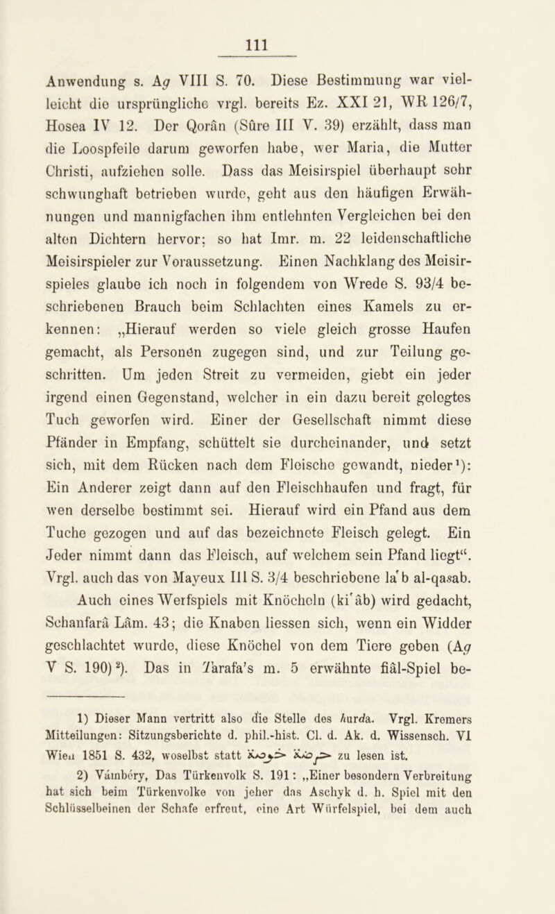 Anwendung s. Ag VIII S. 70. Diese Bestimmung war viel- leicht die ursprüngliche vrgl. bereits Ez. XXI 21, WR 126/7, Hosea IV 12. Der Qorän (Sure III V. 39) erzählt, dass man die Loospfeile darum geworfen habe, wer Maria, die Mutter Christi, aufziehen solle. Dass das Meisirspiel überhaupt sehr schwunghaft betrieben wurde, geht aus den häutigen Erwäh- nungen und mannigfachen ihm entlehnten Vergleichen bei den alten Dichtern hervor; so hat Imr. m. 22 leidenschaftliche Moisirspieler zur Voraussetzung. Einen Nachklang des Meisir- spieles glaube ich noch in folgendem von Wrede S. 93/4 be- schriebenen Brauch beim Schlachten eines Kamels zu er- kennen: „Hierauf werden so viele gleich grosse Haufen gemacht, als Personen zugegen sind, und zur Teilung ge- schritten. Um jeden Streit zu vermeiden, giebt ein jeder irgend einen Gegenstand, welcher in ein dazu bereit gelegtes Tuch geworfen wird. Einer der Gesellschaft nimmt diese Pfänder in Empfang, schüttelt sie durcheinander, und setzt sich, mit dem Rücken nach dem Fleische gewandt, nieder1): Ein Anderer zeigt dann auf den Fleischhaufen und fragt, für wen derselbe bestimmt sei. Hierauf wird ein Pfand aus dem Tuche gezogen und auf das bezeichncte Fleisch gelegt. Ein Jeder nimmt dann das Fleisch, auf welchem sein Pfand liegt“. Vrgl. auch das von Mayeux III S. 3/4 beschriebene la' b al-qasab. Auch eines Werfspiels mit Knöcheln (ki'äb) wird gedacht, Schanfarä Läm. 43; die Knaben Hessen sich, wenn ein Widder geschlachtet wurde, diese Knöchel von dem Tiere geben (A<? V S. 190)2). Das in Tarafa’s m. 5 erwähnte fiäl-Spiel be- 1) Dieser Mann vertritt also die Stelle des Aurda. Vrgl. Kreraers Mitteilungen: Sitzungsberichte d. phil.-hist. CI. d. Ak. d. Wissensch. VI Wien 1851 S. 432, woselbst statt zu lesen ist. 2) Vämbery, Das Türkenvolk S. 191: „Einer besondern Verbreitung hat sich beim Türkenvolke von jeher das Aschyk d. h. Spiel mit den Schlüsselbeinen der Schafe erfreut, eine Art Würfelspiel, bei dem auch