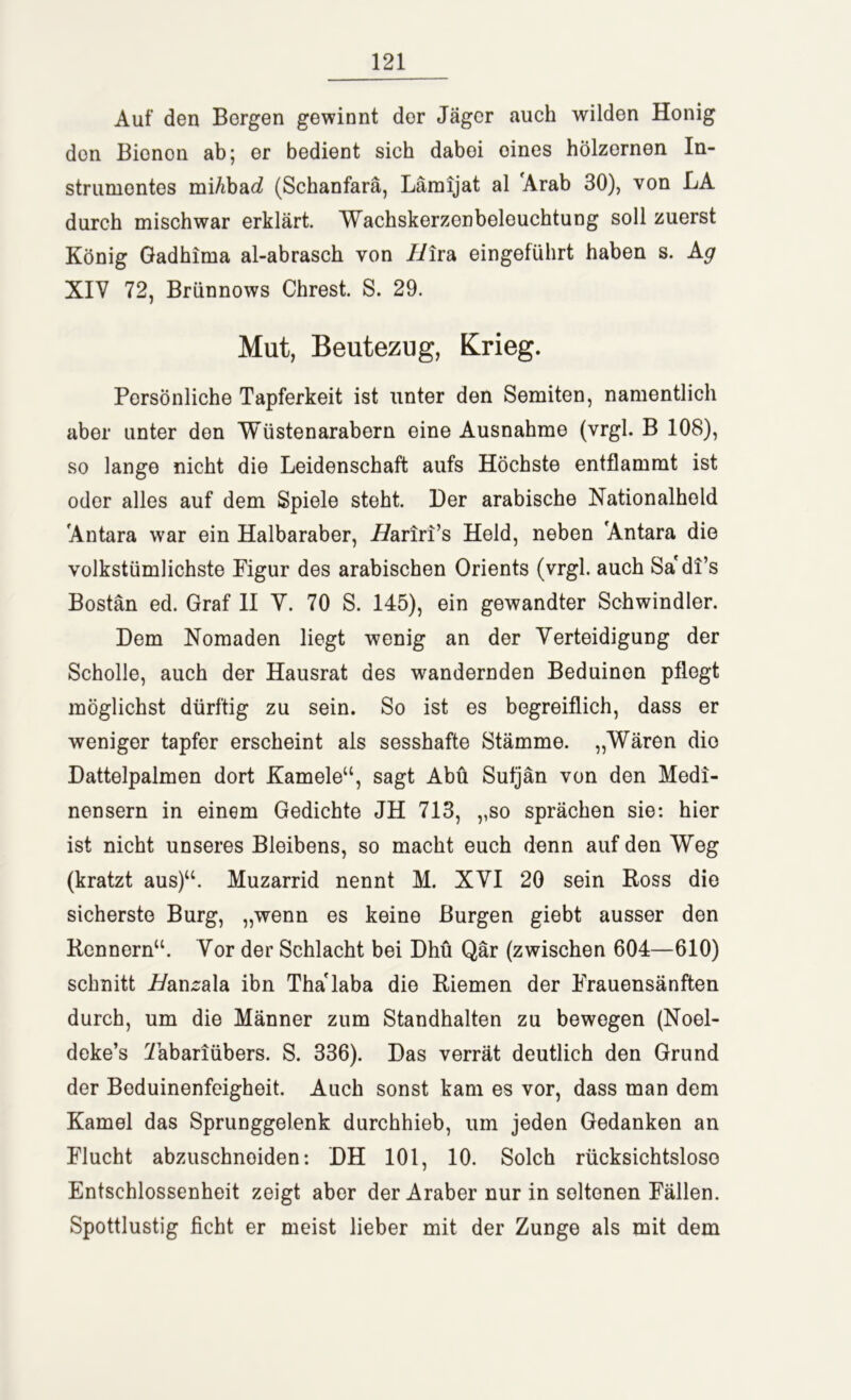 Auf den Bergen gewinnt dor Jäger auch wilden Honig den Bionon ab; er bedient sich dabei oines hölzernen In- strumentes mi/ibac? (Schanfarä, Lämijat al Arab 30), von LA durch mischwar erklärt. Wachskerzenbeleuchtung soll zuerst König Gadhima al-abrasch von //ira eingeführt haben s. Ag XIY 72, Briinnows Chrest. S. 29. Mut, Beutezug, Krieg. Persönliche Tapferkeit ist unter den Semiten, namentlich aber unter den Wüstenarabern eine Ausnahme (vrgl. B 108), so lange nicht die Leidenschaft aufs Höchste entflammt ist oder alles auf dem Spiele steht. Der arabische Nationalhold Antara war ein Halbaraber, L/ariri’s Held, neben Antara die volkstümlichste Figur des arabischen Orients (vrgl. auch Sa di’s Bostän ed. Graf II V. 70 S. 145), ein gewandter Schwindler. Dem Nomaden liegt wenig an der Verteidigung der Scholle, auch der Hausrat des wandernden Beduinen pflogt möglichst dürftig zu sein. So ist es begreiflich, dass er weniger tapfer erscheint als sesshafte Stämme. „Wären die Dattelpalmen dort Kamele“, sagt Abu Sufjän von den Medi- nensern in einem Gedichte JH 713, „so sprächen sie: hier ist nicht unseres Bleibens, so macht euch denn auf den Weg (kratzt aus)“. Muzarrid nennt M. XVI 20 sein Ross die sicherste Burg, „wenn es keine Burgen giebt ausser den Rennern“. Vor der Schlacht bei Dhü Qär (zwischen 604—610) schnitt A/ansala ibn Thalaba die Riemen der Frauensänften durch, um die Männer zum Standhalten zu bewegen (Noel- deke’s Tabanübers. S. 336). Das verrät deutlich den Grund der Beduinenfeigheit. Auch sonst kam es vor, dass man dem Kamel das Sprunggelenk durchhieb, um jeden Gedanken an Flucht abzuschnoiden: DH 101, 10. Solch rücksichtslose Entschlossenheit zeigt aber der Araber nur in seltenen Fällen. Spottlustig ficht er meist lieber mit der Zunge als mit dem