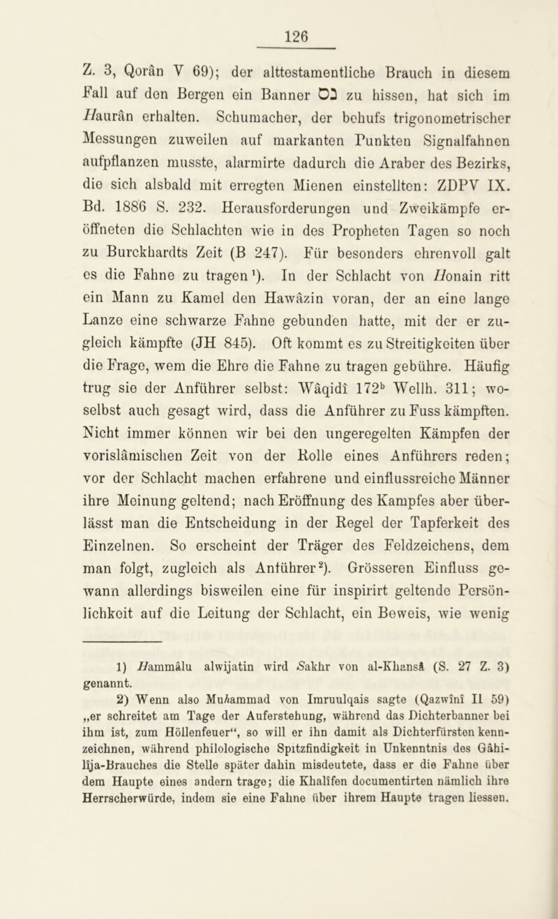 Z. 3, Qorän V 69); der alttostamentlicbe Brauch in diesem Fall auf den Bergen ein Banner 02 zu hissen, hat sich im IIaurän erhalten. Schumacher, der behufs trigonometrischer Messungen zuweilen auf markanten Funkten Signalfahnen aufpflanzen musste, alarmirte dadurch die Araber des Bezirks, die sich alsbald mit erregten Mienen einstellten: ZDPV IX. Bd. 1886 S. 232. Herausforderungen und Zweikämpfe er- öffneten die Schlachten wie in des Propheten Tagen so noch zu Burckhardts Zeit (B 247). Für besonders ehrenvoll galt es die Fahne zu tragen ’). In der Schlacht von Z/onain ritt ein Mann zu Kamel den Hawäzin voran, der an eine lange Lanze eine schwarze Fahne gebunden hatte, mit der er zu- gleich kämpfte (JH 845). Oft kommt es zu Streitigkeiten über die Frage, wem die Ehre die Fahne zu tragen gebühre. Häufig trug sie der Anführer selbst: Wäqidi 172b Wellh. 311; wo- selbst auch gesagt wird, dass die Anführer zu Fuss kämpften. Nicht immer können wir bei den ungeregelten Kämpfen der vorislämischen Zeit von der Bolle eines Anführers reden; vor der Schlacht machen erfahrene und einflussreiche Männer ihre Meinung geltend; nach Eröffnung des Kampfes aber über- lässt man die Entscheidung in der Regel der Tapferkeit des Einzelnen. So erscheint der Träger des Feldzeichens, dem man folgt, zugleich als Anführer1 2). Grösseren Einfluss ge- wann allerdings bisweilen eine für inspirirt geltende Persön- lichkeit auf die Leitung der Schlacht, ein Beweis, wie wenig 1) i/ammälu alwijatin wird &akhr von al-Kliansä (S. 27 Z. 3) genannt. 2) Wenn also Muhammad von Imruulqais sagte (Qazwini II 59) „er schreitet am Tage der Auferstehung, während das Dichterbanner bei ihm ist, zum Höllenfeuer“, so will er ihn damit als Dichterfiirston kenn- zeichnen, während philologische Spitzfindigkeit in Unkenntnis des Gähi- lija-Brauches die Stelle später dahin misdeutete, dass er die Fahne über dem Haupte eines andern trage; die Khalifen documentirten nämlich ihre Herrscherwürde, indem sie eine Fahne über ihrem Haupte tragen liessen.