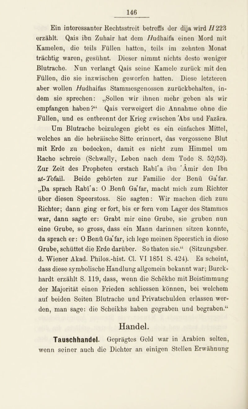 Ein interessanter Rechtsstreit betreffs der dija wird H 223 erzählt. Qais ibn Zuhair hat dem //udhaifa einen Mord mit Kamelen, die teils Füllen hatten, teils im zehnten Monat trächtig waren, gesühnt. Dieser nimmt nichts desto weniger Blutrache. Nun verlangt Qais seine Kamele zurück mit den Füllen, die sie inzwischen geworfon hatten. Diese letzteren aber wallen f/udhaifas Stammesgenossen zurückbehalten, in- dem sie sprechen: „Sollen wir ihnen mehr geben als wir empfangen haben?“ Qais verweigert die Annahme ohne die Füllen, und es entbrennt der Krieg zwischen Abs und Fazära. Um Blutrache beizulegen giebt es ein einfaches Mittel, welches an die hebräische Sitte erinnert, das vergossene Blut mit Erde zu bedecken, damit es nicht zum Himmel um Rache schreie (Schwallv, Leben nach dem Tode S. 52/53). Zur Zeit des Propheten erstach Rabi'a ibn Amir den Ibn a^-Tofail. Beide gehörten zur Familie der Benü Ga'far. „Da sprach Rabi'a: 0 Benü Ga'far, macht mich zum Richter über diesen Speerstoss. Sie sagten: Wir machen dich zum Richter; dann ging er fort, bis er fern vom Lager des Stammes war, dann sagte er: Grabt mir eine Grube, sie gruben nun eine Grube, so gross, dass ein Mann darinnen sitzen konnte, da sprach er: 0 Benü Ga'far, ich lege meinen Speerstich in dioso Grube, schüttet die Erde darüber. So thaten sie.“ (Sitzungsber. d. Wiener Akad. Philos.-hist. CI. VI 1851 S. 424). Es scheint, dass diese symbolische Handlung allgemein bekannt war; Burck- hardt erzählt S. 119, dass, wenn die Schekhe mit Beistimmung der Majorität einen Frieden schliessen können, bei welchem auf beiden Seiten Blutrache und Privatschulden erlassen wer- den, man sage: die Scheikhs haben gegraben und begrabon.“ Handel. Tauschhandel. Geprägtes Geld war in Arabien selten, wenn seiner auch die Dichter an einigen Stellen Erwähnung