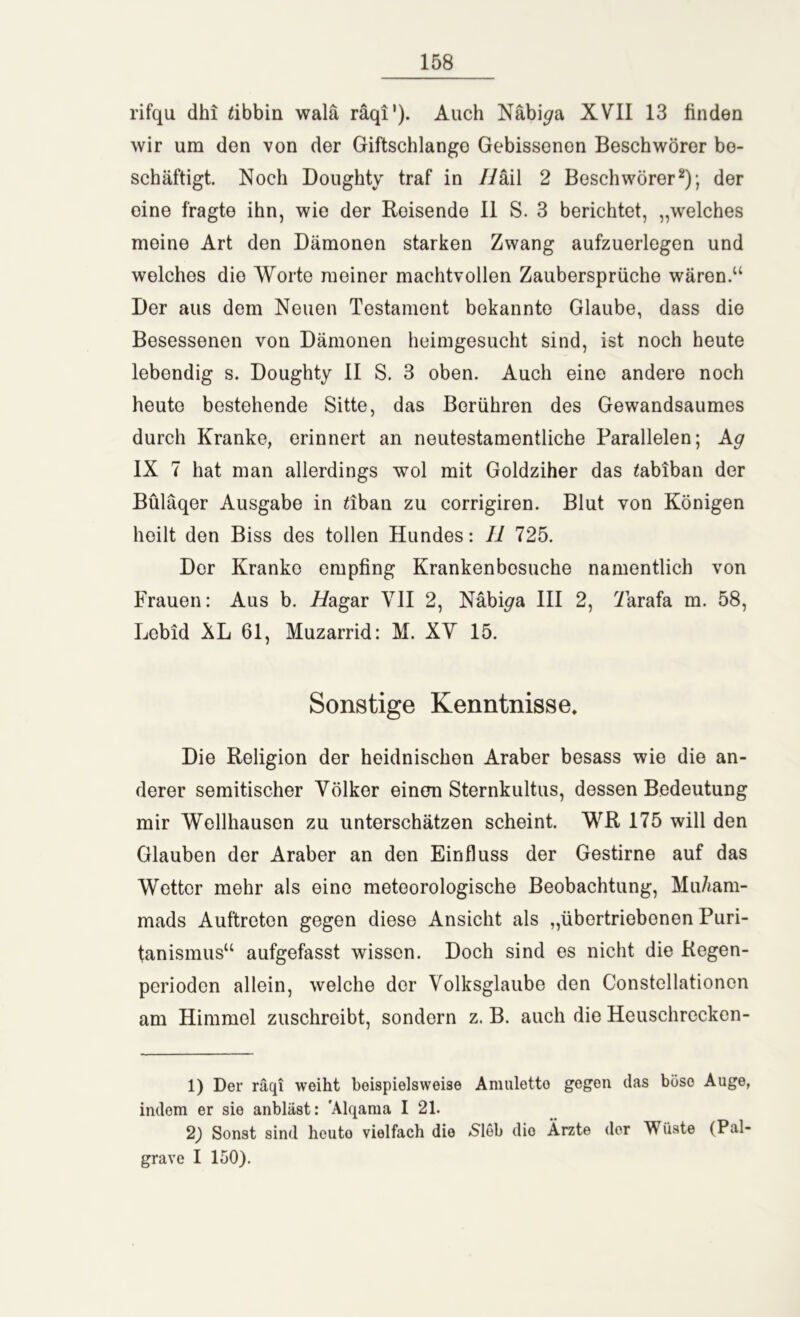 rifqu dhi tibbm walä räqi'). Auch Näbi^a XVII 13 finden wir um den von der Giftschlange Gebissenen Beschwörer be- schäftigt. Noch Doughty traf in Hkil 2 Beschwörer1 2); der oine fragte ihn, wie der Reisende II S. 3 berichtet, „welches meine Art den Dämonen starken Zwang aufzuerlegen und welches die Worte meiner machtvollen Zaubersprüche wären.“ Der aus dem Neuen Testament bekannte Glaube, dass die Besessenen von Dämonen heimgesucht sind, ist noch heute lebendig s. Doughty II S. 3 oben. Auch eine andere noch heute bestehende Sitte, das Berühren des Gewandsaumes durch Kranke, erinnert an neutestamentliche Parallelen; Ag IX 7 hat man allerdings wol mit Goldziher das tabiban der Büläqer Ausgabe in £iban zu corrigiren. Blut von Königen heilt den Biss des tollen Hundes: 11 725. Der Kranko empfing Krankenbesuche namentlich von Frauen: Aus b. i/agar VII 2, Näbi^a III 2, 7arafa m. 58, Lcbid ÄL 61, Muzarrid: M. XV 15. Sonstige Kenntnisse, Die Religion der heidnischen Araber besass wie die an- derer semitischer Völker einen Sternkultus, dessen Bedeutung mir Wellhausen zu unterschätzen scheint. WR 175 will den Glauben der Araber an den Einfluss der Gestirne auf das Wetter mehr als eine meteorologische Beobachtung, Mu/iam- mads Auftreten gegen diese Ansicht als „übertriebenen Puri- tanismus“ aufgefasst wissen. Doch sind es nicht die Regen- perioden allein, welche der Volksglaube den Constcllationen am Himmel zuschreibt, sondern z. B. auch die Heuschrockcn- 1) Der räqi weiht beispielsweise Amulette gegen das büso Auge, indem er sie anbläst: 'Alqama I 21. 2) Sonst sind heuto vielfach die /Sieb dio Ärzte der Wüste (Pal- grave I 150).