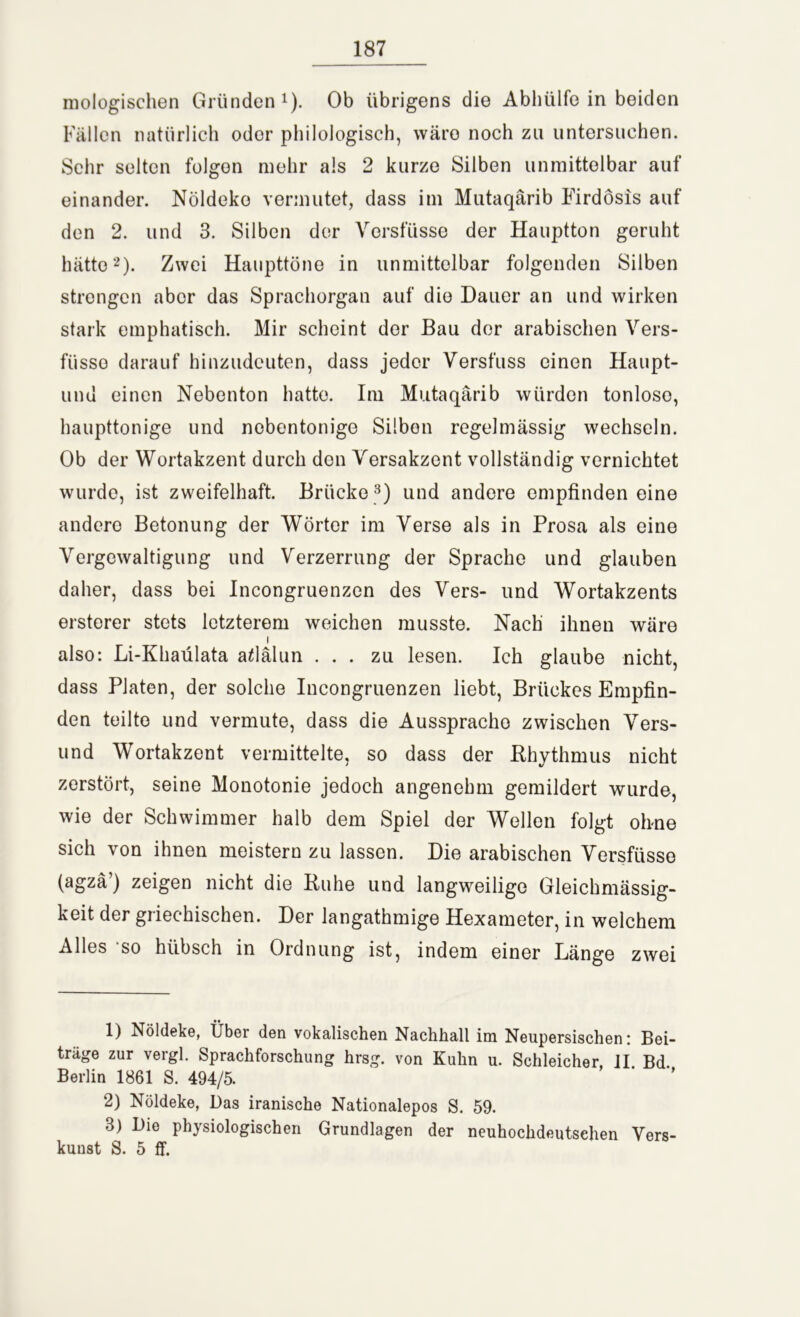 mologischen Gründen1). Ob übrigens die Abhülfe in beiden Fällen natürlich oder philologisch, wäre noch zu untersuchen. Sehr selten folgen mehr als 2 kurze Silben unmittelbar auf einander. Nöldeke vermutet, dass im Mutaqärib Firdösis auf den 2. und 3. Silben der Versfüsse der Hauptton geruht hätte2). Zwei Haupttöne in unmittelbar folgenden Silben strengen aber das Sprachorgan auf die Dauer an und wirken stark emphatisch. Mir scheint der Bau der arabischen Vers- füsso darauf hinzudeuten, dass jeder Versfuss einen Haupt- lind einen Nebenton hatte. Im Mutaqärib würden tonlose, haupttonige und nobentonige Silben regelmässig wechseln. Ob der Wortakzent durch den Versakzent vollständig vernichtet wurde, ist zweifelhaft. Brücke 3) und andere empfinden eine andere Betonung der Wörter im Verse als in Prosa als eine Vergewaltigung und Verzerrung der Sprache und glauben daher, dass bei Incongruenzen des Vers- und Wortakzents ersterer stets letzterem weichen musste. Nach ihnen wäre i also: Li-Khaülata afiälun ... zu lesen. Ich glaube nicht, dass Platen, der solche Incongruenzen liebt, Briickes Empfin- den teilte und vermute, dass die Ausspracho zwischen Vers- und W'ortakzent vermittelte, so dass der Rhythmus nicht zerstört, seine Monotonie jedoch angenehm gemildert wurde, wie der Schwimmer halb dem Spiel der Wellen folgt ohne sich von ihnen meistern zu lassen. Die arabischen Versfüsse (agzä’) zeigen nicht die Ruhe und langweilige Gleichmässig- keit der griechischen. Der langathmige Hexameter, in welchem Alles so hübsch in Ordnung ist, indem einer Länge zwei 1) Nöldeke, Über den vokalischen Nachhall im Neupersischen: Bei- trage zur vergl. Sprachforschung hrsg. von Kuhn u. Schleicher, II Bd Berlin 1861 S. 494/5. 2) Nöldeke, Das iranische Nationalepos S. 59. 3) Die physiologischen Grundlagen der neuhochdeutschen Vers- kunst S. 5 ff.