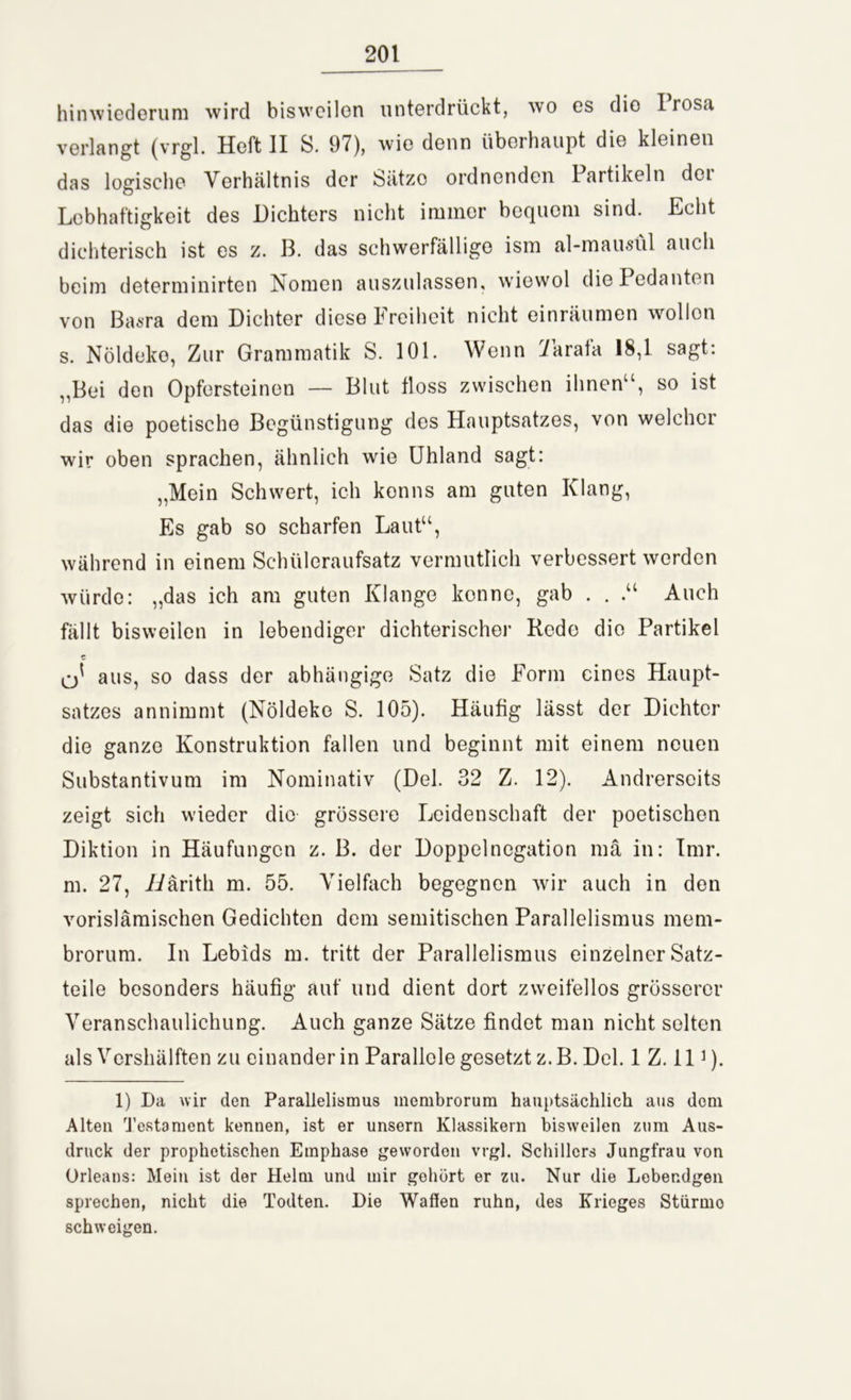 hinwiederum wird bisweilen unterdrückt, wo es dio 1 rosa verlangt (vrgl. Heft II S. 97), wie denn überhaupt die kleinen das logische Verhältnis der Sätze ordnenden Partikeln der Lebhaftigkeit des Dichters nicht immer bequem sind. Echt dichterisch ist es z. B. das schwerfällige ism al-mausül auch beim determinirten Nomen auszulassen, w'iewol die Pedanten von Basra dem Dichter diese Freiheit nicht einräumen wollon s. Nöldeko, Zur Grammatik S. 101. Wenn Varafa 18,1 sagt: „Bei den Opfersteinen — Blut floss zwischen ihnen“, so ist das die poetische Begünstigung des Hauptsatzes, von welcher wir oben sprachen, ähnlich wie Uhland sagt: „Mein Schwert, ich konns am guten Klang, Es gab so scharfen Laut“, während in einem Schüleraufsatz vermutlich verbessert werden würde: „das ich am guten Klange kenne, gab . . Auch fällt bisweilen in lebendiger dichterischer Rede die Partikel q* aus, so dass der abhängige Satz die Form eines Haupt- satzes annimmt (Nöldeko S. 105). Häufig lässt der Dichter die ganze Konstruktion fallen und beginnt mit einem neuen Substantivum im Nominativ (Del. 32 Z. 12). Andrerseits zeigt sich wieder die grössere Leidenschaft der poetischen Diktion in Häufungen z. B. der Doppelnegation mä in: Imr. m. 27, L/ärith m. 55. Vielfach begegnen wir auch in den vorislämischen Gedichten dem semitischen Parallelismus mem- brorum. In Lebids m. tritt der Parallelismus einzelner Satz- teile besonders häufig auf und dient dort zweifellos grösserer Veranschaulichung. Auch ganze Sätze findet man nicht selten als Vershälften zu einander in Parallele gesetzt z. B. Del. 1 Z. 111). 1) Da wir den Parallelismus membrorum hauptsächlich aus dom Alten Testament kennen, ist er unsern Klassikern bisweilen zum Aus- druck der prophetischen Emphase geworden vrgl. Schillers Jungfrau von Orleans: Mein ist der Helm und mir gehört er zu. Nur die Lebendgen sprechen, nicht die Todten. Die Waffen ruhn, des Krieges Stürmo schweigen.