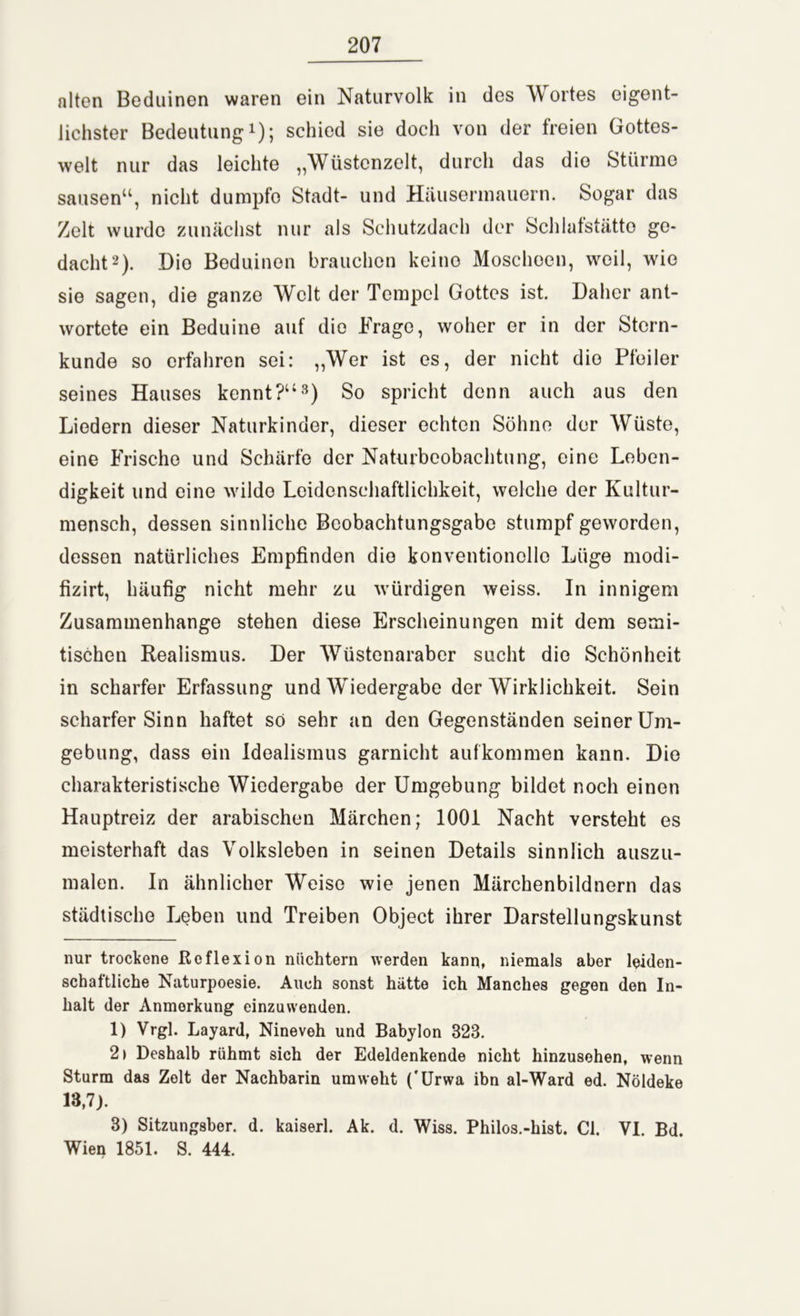 alten Beduinen waren ein Naturvolk in des A\ ortes eigent- lichster Bedeutung* 1); schied sie doch von der freien Gottes- welt nur das leichte „Wüstcnzelt, durch das die Stürme sausen“, nicht dumpfe Stadt- und Häusermauern. Sogar das Zelt wurde zunächst nur als Schutzdach der Schlafstätto ge- dacht2). Dio Beduinen brauchen keino Moscheen, weil, wie sie sagen, die ganze Welt der Tempel Gottes ist. Daher ant- wortete ein Beduine auf dio Frage, woher er in der Stern- kunde so erfahren sei: „Wer ist es, der nicht dio Pfeiler seines Hauses kennt?“3) So spricht denn auch aus den Liedern dieser Naturkinder, dieser echten Söhne der Wüste, eine Frische und Schärfe der Naturbeobachtung, eine Leben- digkeit und eine wilde Leidenschaftlichkeit, welche der Kultur- mensch, dessen sinnliche Beobachtungsgabe stumpf geworden, dessen natürliches Empfinden die konventionelle Lüge modi- fizirt, häufig nicht mehr zu würdigen weiss. In innigem Zusammenhänge stehen diese Erscheinungen mit dem semi- tischen Realismus. Der Wüstenaraber sucht die Schönheit in scharfer Erfassung und Wiedergabe der Wirklichkeit. Sein scharferSinn haftet so sehr an den Gegenständen seiner Um- gebung, dass ein Idealismus garnicht aufkommen kann. Die charakteristische Wiedergabe der Umgebung bildet noch einen Hauptreiz der arabischen Märchen; 1001 Nacht versteht es meisterhaft das Volksleben in seinen Details sinnlich auszu- malen. In ähnlicher Weise wie jenen Märchenbildnern das städtische Leben und Treiben Object ihrer Darstellungskunst nur trockene Reflexion nüchtern werden kann, niemals aber leiden- schaftliche Naturpoesie. Auch sonst hätte ich Manches gegen den In- halt der Anmerkung einzuwenden. 1) Vrgl. Layard, Nineveh und Babylon 323. 2) Deshalb rühmt sich der Edeldenkende nicht hinzusehen, wenn Sturm das Zelt der Nachbarin umweht ('Urwa ibn al-Ward ed. Nöldeke 13,7). 3) Sitzungsber. d. kaiserl. Ak. d. Wiss. Philos.-hist. CI. VI. Bd. Wien 1851. S. 444.