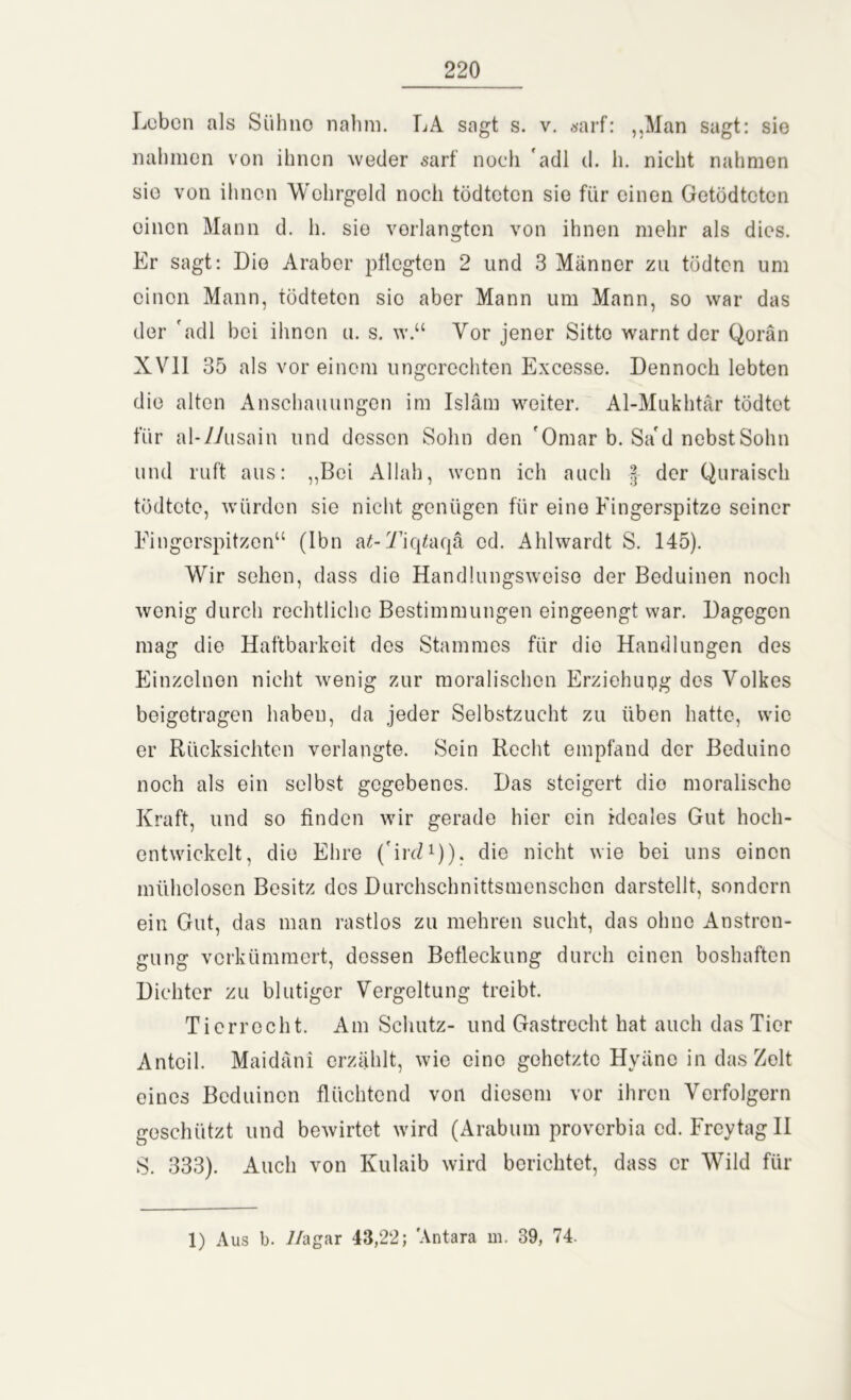 Loben als Sühno nahm. LA sagt s. v. *arf: „Man sagt: sie nahmen von ihnen weder sarf noch 'adl d. h. nicht nahmen sie von ihnen Wehrgeld noch tödteten sie für einen Getödteten einen Mann d. h. sie verlangten von ihnen mehr als dies. Er sagt: Die Araber pflegten 2 und 3 Männer zu tödten um einen Mann, tödteten sio aber Mann um Mann, so war das der \adl bei ihnen u. s. w.“ Vor jener Sitto warnt der Qorän XVII 35 als vor einem ungerechten Excesse. Dennoch lebten die alten Anschauungen im Islam weiter. Al-Mukhtär tödtot für al-i7usain und dessen Sohn den 'Omar b. Sa'd nebst Sohn und ruft aus: „Bei Allah, wenn ich auch J der Quraisch tödtete, würden sie nicht genügen für eine Fingerspitze seiner Fingerspitzen“ (Ibn ai-Ticfiaqä cd. Ahlwardt S. 145). Wir sehen, dass die Handlungsweise der Beduinen noch wenig durch rechtliche Bestimmungen eingeengt war. Dagegen mag die Haftbarkeit des Stammes für die Handlungen des Einzelnen nicht wenig zur moralischen Erziehung des Volkes beigetragen haben, da jeder Selbstzucht zu üben hatte, wie er Rücksichten verlangte. Sein Recht empfand der Beduino noch als ein selbst gegebenes. Das steigert dio moralische Kraft, und so finden wir gerade hier ein ideales Gut hoch- entwickelt, die Ehre ('irtZ1)). die nicht wie bei uns einen mühelosen Besitz des Durchschnittsmenschen darstellt, sondern ein Gut, das man rastlos zu mehren sucht, das ohne Anstren- gung verkümmert, dessen Befleckung durch einen boshaften Dichter zu blutiger Vergeltung treibt. Tierrecht. Am Schutz- und Gastrecht hat auch das Tier Anteil. Maidäni erzählt, wie eine gehetzte Hyäne in das Zelt eines Beduinen flüchtend von diesem vor ihren Verfolgern geschützt und bewirtet wird (Arabum proverbia cd. Frey tag II S. 333). Auch von Ivulaib wird berichtet, dass er Wild für 1) Aus b. 7/agar 43,22; 'Antara m. 39, 74.