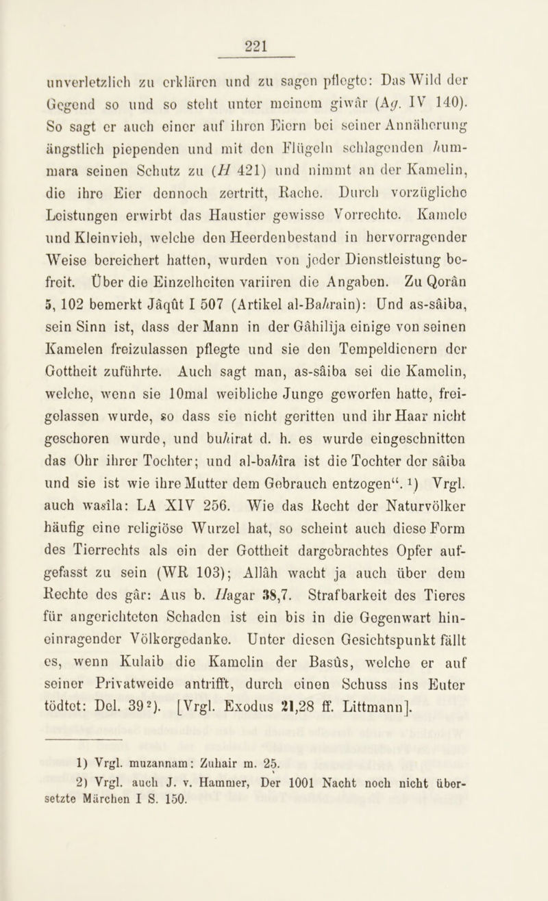 unverletzlich zu erklären und zu sagen pflegte: Das Wild der Gegend so und so steht unter meinem giwär (Kg. IV 140). So sagt er auch einer auf ihren Eiern bei seiner Annäherung ängstlich piependen und mit den Flügeln schlagenden 7ium- mara seinen Schutz zu (H 421) und nimmt an der Kamelin, die ihre Eier dennoch zertritt, Rache. Durch vorzügliche Leistungen erwirbt das Haustier gewisse Vorrechte. Kamele und Kleinvieh, welche den Heerdenbestand in hervorragender Weise bereichert hatten, wurden von jeder Dienstleistung be- freit. Über die Einzelheiten variiren die Angaben. Zu Qorän 5, 102 bemerkt Jäqüt I 507 (Artikel al-BaArain): Und as-säiba, sein Sinn ist, dass der Mann in der Gähilija einige von seinen Kamelen freizulassen pflegte und sie den Tempeldienern der Gottheit zuführte. Auch sagt man, as-säiba sei die Kamelin, welche, wenn sie lOmal weibliche Jungo geworfen hatte, frei- gelassen wurde, so dass sie nicht geritten und ihr Haar nicht geschoren wurde, und bu/drat d. h. es wurde eingeschnitten das Ohr ihrer Tochter; und al-ba/ura ist die Tochter der säiba und sie ist wie ihre Mutter dem Gebrauch entzogen“.*) Vrgl. auch wadla: LA XIV 256. Wie das Recht der Naturvölker häufig eino religiöse Wurzel hat, so scheint auch diese Form des Tierrechts als ein der Gottheit dargebrachtes Opfer auf- gefasst zu sein (WR 103); Allah wacht ja auch über dem Rechte des gär: Aus b. Z/agar 38,7. Strafbarkeit des Tieres für angerichteten Schaden ist ein bis in die Gegenwart hin- einragender Völkergedanko. Unter diesen Gesichtspunkt fällt es, wenn Kulaib die Kamelin der Basüs, welche er auf seiner Privatweido antrifft, durch einen Schuss ins Euter tödtot: Del. 391 2). [Vrgl. Exodus 21,28 ff. Littmannj. 1) Vrgl. muzannam: Zuliair ra. 25. 2) Vrgl. auch J. v. Hammer, Der 1001 Nacht noch nicht über- setzte Märchen I S. 150.