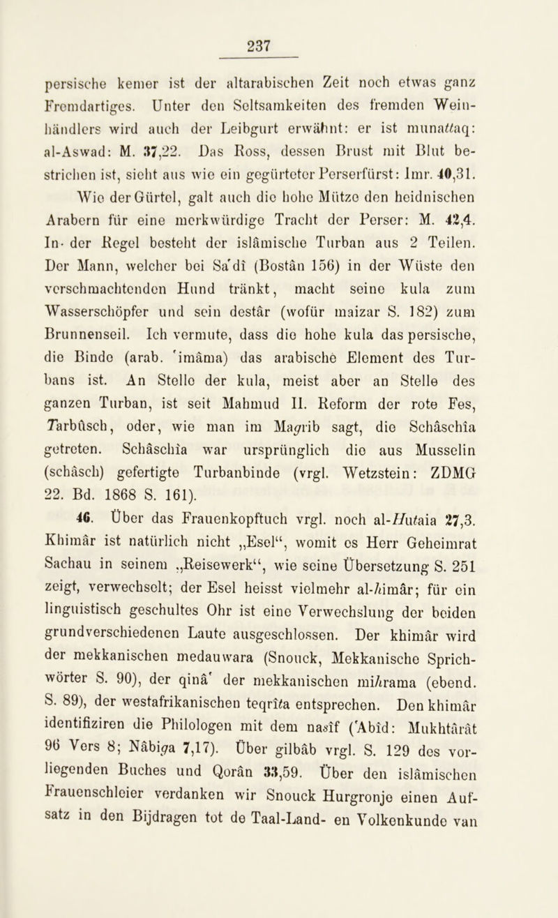 persische kemer ist der altarabischen Zeit noch etwas ganz Fremdartiges. Unter den Seltsamkeiten des fremden Wein- händlers wird auch der Leibgurt erwähnt: er ist munattaq: al-Aswad: M. 37,22. Das Ross, dessen Brust mit Blut be- strichen ist, sieht aus wie ein gegürteter Perserfürst: Imr. -10,31. Wie der Gürtel, galt auch die hohe Mütze den heidnischen Arabern für eine merkwürdige Tracht der Perser: M. 42,4. In- der Regel besteht der islämische Turban aus 2 Teilen. Der Mann, welcher bei Sa'di (Bostän 156) in der Wüste den verschmachtenden Hund tränkt, macht seine kula zum Wasserschöpfer und sein destär (wofür maizar S. 182) zum Brunnenseil. Ich vermute, dass die hohe kula das persische, die Binde (arab. 'imäma) das arabische Element des Tur- bans ist. An Stelle der kula, meist aber an Stelle des ganzen Turban, ist seit Mahmud II. Reform der rote Fes, Tarbüsch, oder, wie man im Ma^rib sagt, die Schäschia getreten. Schäschia war ursprünglich die aus Musselin (schäsch) gefertigte Turbanbinde (vrgl. Wetzstein: ZDMG 22. Bd. 1868 S. 161). 46. Über das Frauenkopftuch vrgl. noch al-//iüaia 27,3. Khimär ist natürlich nicht „Esel“, womit cs Herr Geheimrat Sachau in seinem „Reisewerk“, wie seine Übersetzung S. 251 zeigt, verwechselt; der Esel heisst vielmehr al-/ümär; für ein linguistisch geschultes Ohr ist eine Verwechslung der beiden grundverschiedenen Laute ausgeschlossen. Der khimär wird der mekkanischen medauwara (Snouck, Mekkanische Sprich- wörter S. 90), der qinä der mekkanischen mi/irama (ebend. S. 89), der westafrikanischen teqrPa entsprechen. Den khimär identifiziren die Philologen mit dem nasif (fAbid: Mukhtärät 96 Vers 8; Näbi^a 7,17). Über gilbäb vrgl. S. 129 des vor- liegenden Buches und Qorän 33,59. Über den islamischen k rauenschieier verdanken wir Snouck Hurgronje einen Auf- satz in den Bijdragen tot de Taal-Land- en Volkenkunde van