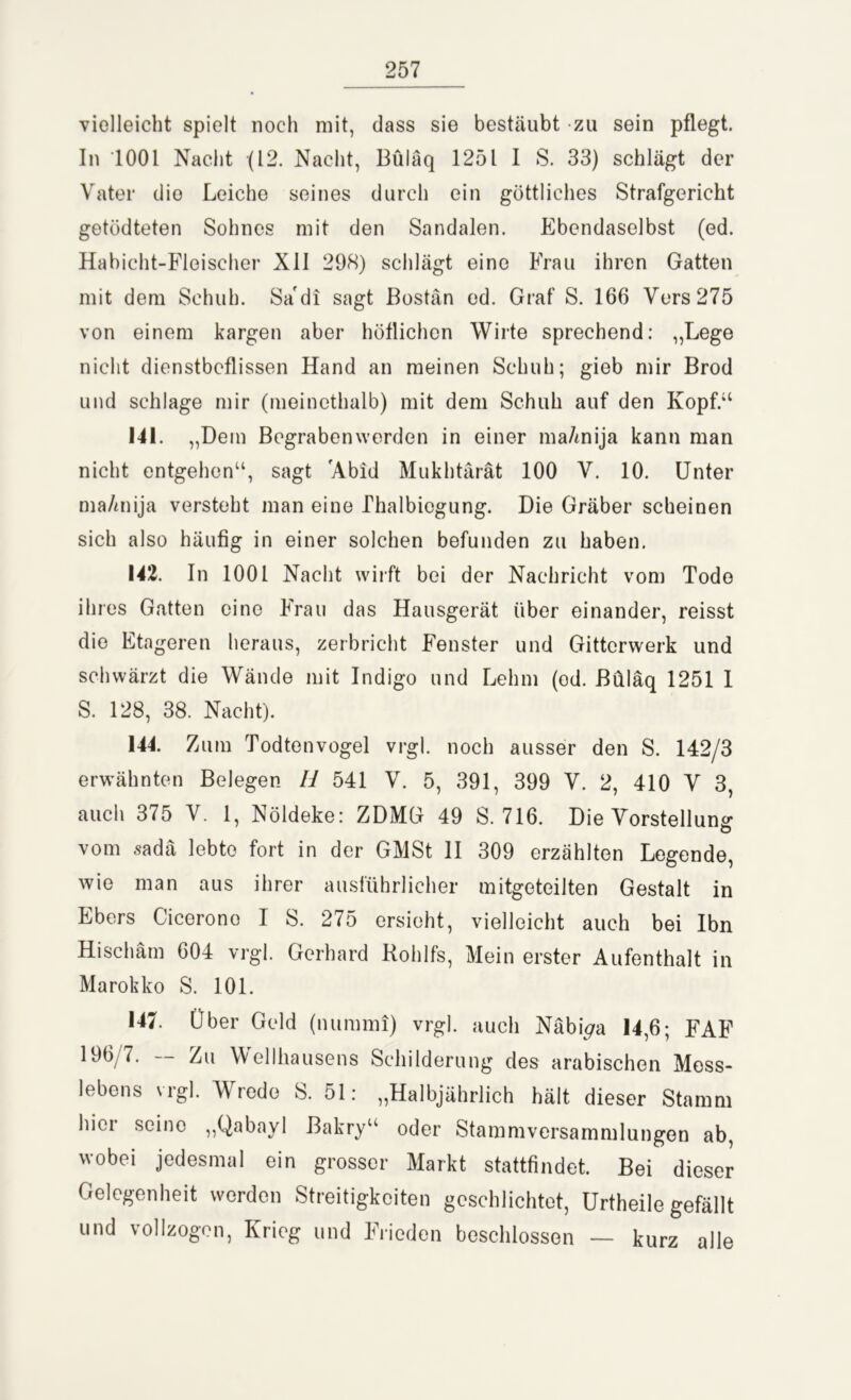 vielleicht spielt noch mit, dass sie bestäubt zu sein pflegt. In 1001 Nacht (12. Nacht, Büläq 1251 I S. 33) schlägt der Vater die Leiche seines durch ein göttliches Strafgericht getödteten Sohnes mit den Sandalen. Ebendaselbst (ed. Habicht-Fleischer XII 298) schlägt eine Frau ihren Gatten mit dem Schuh. Sa di sagt Bostän ed. Graf S. 166 Vers 275 von einem kargen aber höflichen Wirte sprechend: „Lege nicht dienstbeflissen Hand an meinen Schuh; gieb mir Brod und schlage mir (meinethalb) mit dem Schuh auf den Kopf.“ 141. ,,Dem Begraben werden in einer ma/mija kann man nicht entgehen“, sagt 'Abid Mukhtärät 100 V. 10. Unter ma/mija versteht man eine Phalbiegung. Die Gräber scheinen sich also häufig in einer solchen befunden zu haben. 142. In 1001 Nacht wirft bei der Nachricht vom Tode ihres Gatten eine Frau das Hausgerät über einander, reisst die Etageren heraus, zerbricht Fenster und Gitterwerk und schwärzt die Wände mit Indigo und Lehm (ed. Büläq 1251 1 S. 128, 38. Nacht). 144. Zum Todtenvogel vrgl. noch ausser den S. 142/3 erwähnten Belegen 11 541 V. 5, 391, 399 V. 2, 410 V 3, auch 375 V. 1 Nöldeke: ZDMG 49 S. 716. Die Vorstellung vom sadä lebte fort in der GMSt II 309 erzählten Legende, wie man aus ihrer ausführlicher mitgeteilten Gestalt in Ebers Cicerono I S. 275 ersieht, vielleicht auch bei Ibn Hischäm 604 vrgl. Gerhard Rohlfs, Mein erster Aufenthalt in Marokko S. 101. 147. Über Geld (nummi) vrgl. auch Näbi^a 14,6; FAF 196/7. — Zu Wellhausens Schilderung des arabischen Mess- lebens vrgl. Wrede S. 51: „Halbjährlich hält dieser Stamm hier seine „Qabayl Bakry“ oder Stammversammlungen ab, wobei jedesmal ein grosser Markt stattfindet. Bei dieser Gelegenheit werden Streitigkeiten geschlichtet, Urtheile gefällt und vollzogen, Krieg und Frieden beschlossen — kurz alle