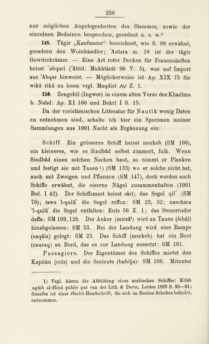 nur möglichen Angelegenheiten des Stammes, sowie der einzelnen Beduinen besprochen, geordnet ü. s. w.u 148. Tägir „Kaufmann“ bezeichnet, wie S. 99 erwähnt, geradezu den Weinhändler; 'Antara m. 18 ist der tägir Gewürzkrämer. — Eine Art roter Decken für Frauensänften heisst 'abqari ('Abid: Mukhtärät 96 V. 5), was auf Import aus 'Abqar hinweist. — Möglicherweise ist Ag. XIX 75 für wikä rikä zu lesen vrgl. Maqdisi AV Z. 1. 150. Zengebil (Ingwer) in einem alten Verse desKhazima b. Nahd: Ag. XI 160 und Bekri I S. 15. Da der vorislämischen Litteratur für Nautik wenig Daten zu entnehmen sind, schalte ich hier ein Specimen meiner Sammlungen aus 1001 Nacht als Ergänzung ein: Schiff. Ein grösseres Schiff heisst merkeb (SM 106), ein kleineres, wie es Sindbäd selbst zimmert, fulk. Wenn Sindbäd einen solchen Nachen baut, so nimmt or Planken und festigt sie mit Tauen1) (SM 133) wo er solche nicht hat, auch mit Zweigen und Pflanzen (SM 147), doch werden auch Schiffe erwähnt, die eiserne Nägel Zusammenhalten (1001 Bul. 1 42). Der Schiffsmast heisst säri; das Segel qil* (SM 78); <awa ’l-qulu die Segel reffen: SM 23, 52; naschara ’l-qulu die Segel entfalten: Enis 56 Z. 1; das Steuerruder daffa: SM 109,128. Der Anker (mirsä*; wird an Tauen (/libäl) hinabgelassen: SM 53. Bei der Landung wird eine Kampe (saqäla) gelegt: SM 23. Das Schiff (merkeb) hat ein Boot (zauraq) an Bord, das es zur Landung aussetzt: SM 101. Passagiere. Der Eigentümer des Schiffes mietet den Kapitän (reis) und die Seeleute (ba/irija): SM 106. Mitunter 1) Vrgl. hierzu die Abbildung eines arabischen Schiffes: Kitäb agäib al-Hind publie par van der Lith & Devic, Leiden 1883 S. 90—91; dieselbe ist einer //ariri-Handschrift, die sich im Besitze Schefers befindet, entnommen.