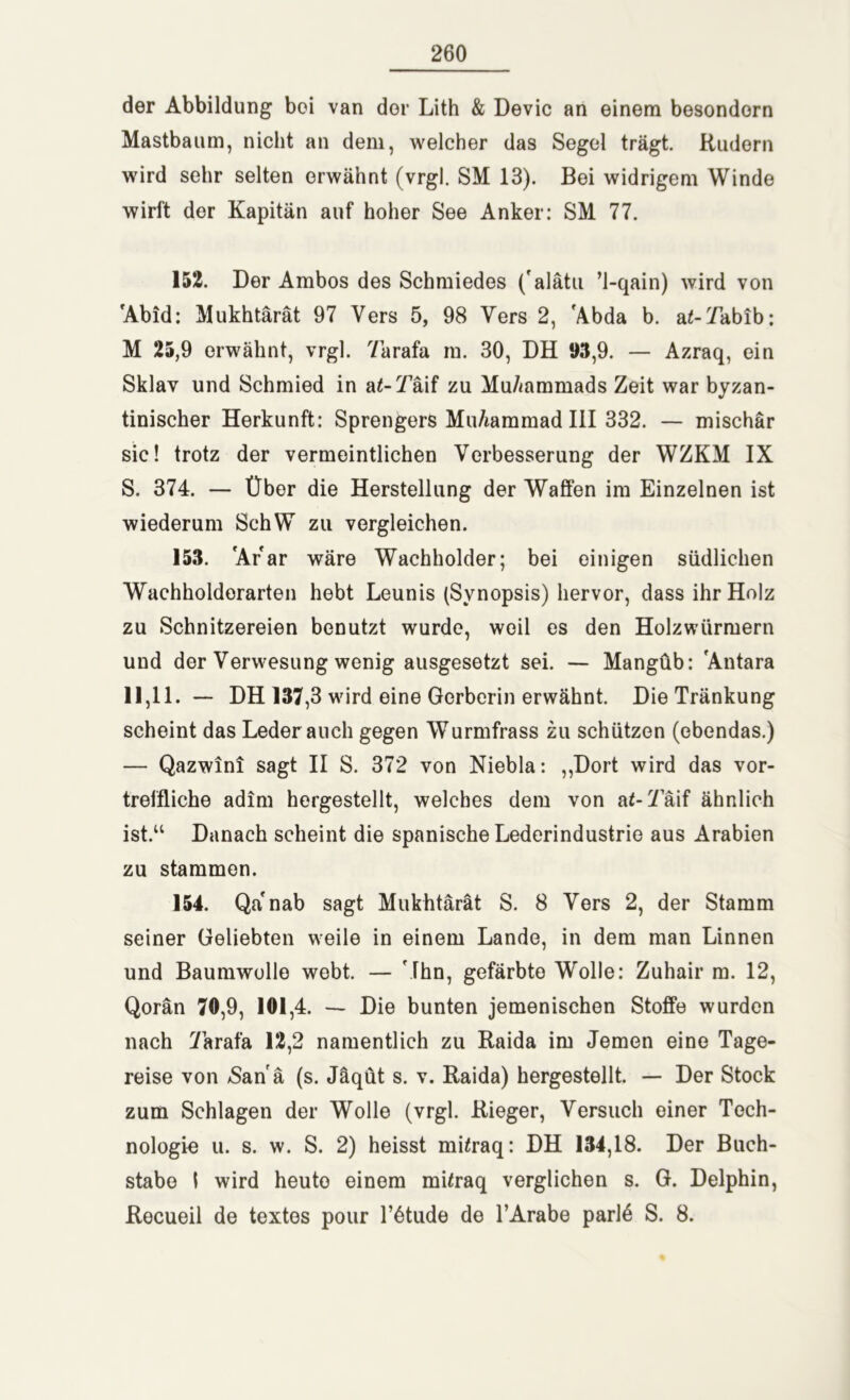 der Abbildung bei van der Lith & Devic an einem besondorn Mastbaum, nicht an dem, welcher das Segel trägt. Kudern wird sehr selten erwähnt (vrgl. SM 13). Bei widrigem Winde wirft der Kapitän auf hoher See Anker: SM 77. 152. Der Ambos des Schmiedes ('alätu ’l-qain) wird von Abid: Mukhtärät 97 Vers 5, 98 Vers 2, Abda b. a£-Yabib: M 25,9 erwähnt, vrgl. Yarafa in. 30, DH 93,9. — Azraq, ein Sklav und Schmied in a£-YAif zu Muhammads Zeit war byzan- tinischer Herkunft: Sprengers Mu/iammad III 332. — mischär sic! trotz der vermeintlichen Verbesserung der WZKM IX S. 374. — Über die Herstellung der Waffen im Einzelnen ist wiederum SchW zu vergleichen. 153. Ar ar wäre Wachholder; bei einigen südlichen Wachholdorarten hebt Leunis (Synopsis) hervor, dass ihr Holz zu Schnitzereien benutzt wurde, weil es den Holzwürmern und der Verwesung wenig ausgesetzt sei. — Mangüb: Antara 11,11. — DH 137,3 wird eine Gerberin erwähnt. Die Tränkung scheint das Leder auch gegen Wurmfrass zu schützen (ebendas.) — Qazwini sagt II S. 372 von Niebla: ,,Dort wird das vor- treffliche adim hergestellt, welches dem von a^-Yaif ähnlich ist.“ Danach scheint die spanische Lederindustrie aus Arabien zu stammen. 154. Qa'nab sagt Mukhtärät S. 8 Vers 2, der Stamm seiner Geliebten weile in einem Lande, in dem man Linnen und Baumwolle webt. — Ahn, gefärbte Wolle: Zuhair m. 12, Qorän 70,9, 101,4. — Die bunten jemenischen Stoffe wurden nach Yarafa 12,2 namentlich zu Raida im Jemen eine Tage- reise von -Sana (s. Jäqüt s. v. Raida) hergestellt. — Der Stock zum Schlagen der Wolle (vrgl. Rieger, Versuch einer Tech- nologie u. s. w. S. 2) heisst müraq: DH 134,18. Der Buch- stabe I wird heuto einem müraq verglichen s. G. Delphin, Recueil de textes pour lAtude de l’Arabe par!6 S. 8.