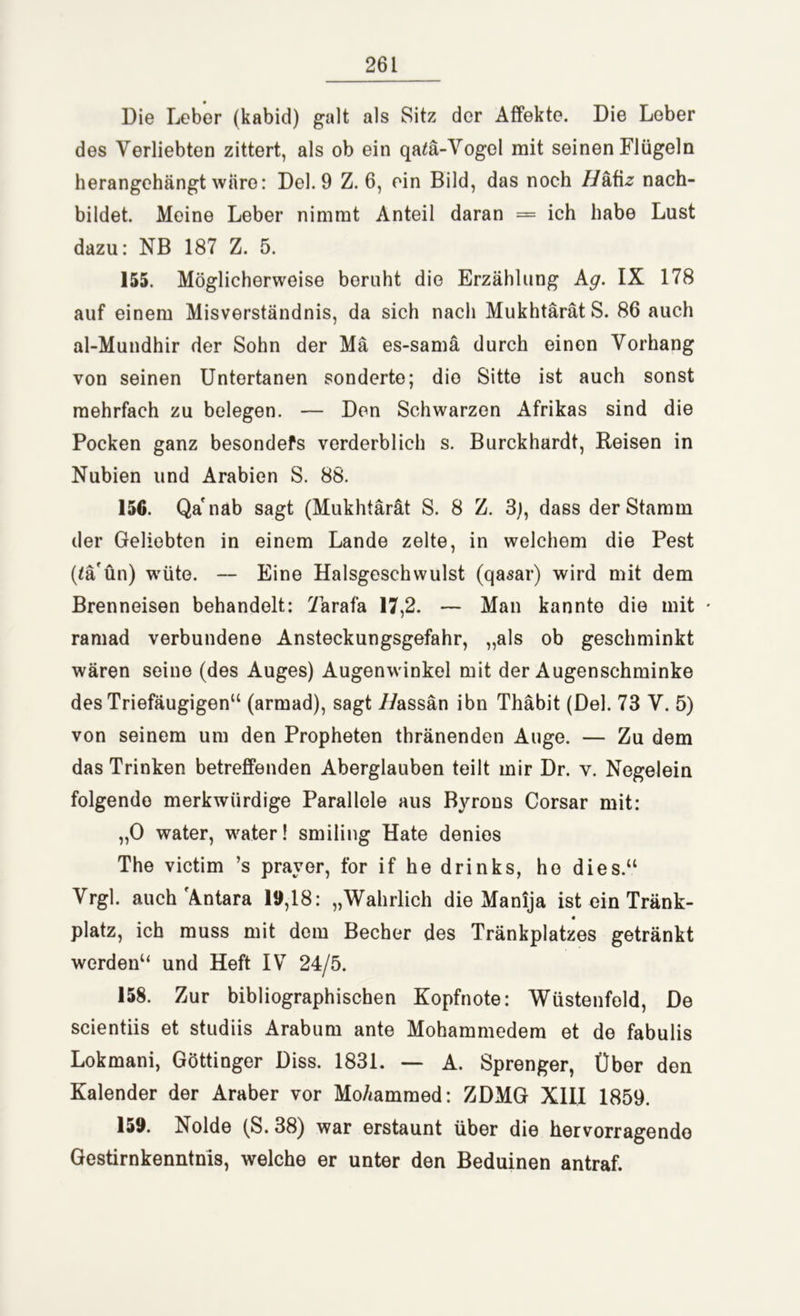 Die Leber (kabid) galt als Sitz der Affekte. Die Leber des Verliebten zittert, als ob ein qa£ä-Vogel mit seinen Flügeln herangehängt wäre: Del. 9 Z. 6, ein Bild, das noch Z/äfiz nach- bildet. Meine Leber nimmt Anteil daran = ich habe Lust dazu: NB 187 Z. 5. 155. Möglicherweise beruht die Erzählung kg. IX 178 auf einem Misverständnis, da sich nach MukhtärätS. 86 auch al-Mundhir der Sohn der Mä es-samä durch einen Vorhang von seinen Untertanen sonderte; dio Sitte ist auch sonst mehrfach zu belegen. — Den Schwarzen Afrikas sind die Pocken ganz besondefs verderblich s. Burckhardt, Reisen in Nubien und Arabien S. 88. 156. Qa'näb sagt (Mukhtärät S. 8 Z. 3), dass der Stamm der Geliebten in einem Lande zelte, in welchem die Pest (lä'ün) wüte. — Eine Halsgeschwulst (qasar) wird mit dem Brenneisen behandelt: Xarafa 17,2. — Man kannte die mit • ramad verbundene Ansteckungsgefahr, „als ob geschminkt wären seine (des Auges) Augenwinkel mit der Augenschminke des Triefäugigen“ (armad), sagt ZZassän ibn Thäbit (Del. 73 V. 5) von seinem um den Propheten thränenden Auge. — Zu dem das Trinken betreffenden Aberglauben teilt mir Dr. v. Negelein folgendo merkwürdige Parallele aus Byrons Corsar mit: „0 water, water! smiling Hate denies The victim ’s prayer, for if he drinks, ho dies.“ Vrgl. auch 'Antara 19,18: „Wahrlich die Manija ist ein Tränk- « platz, ich muss mit dom Becher des Tränkplatzes getränkt werden“ und Heft IV 24/5. 158. Zur bibliographischen Kopfnote: Wüstenfeld, De scientiis et studiis Arabum ante Mohammedem et de fabulis Lokmani, Göttinger Diss. 1831. — A. Sprenger, Über den Kalender der Araber vor MoAammed: ZDMG XIII 1859. 159. Nolde (S. 38) war erstaunt über die hervorragende Gestirnkenntnis, welche er unter den Beduinen antraf.