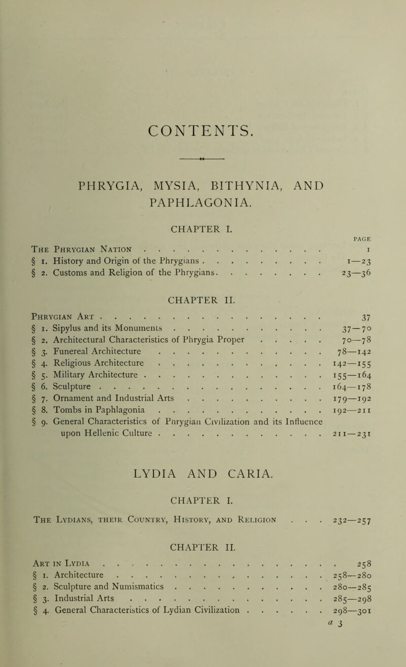 CONTENTS. PHRYGIA, MYSIA, BITHYNIA, AND PAPHLAGON IA. CHAPTER I. PAGE The Phrygian Nation i § i. History and Origin of the Phrygians i—23 § 2. Customs and Religion of the Phrygians 23—36 CHAPTER II. Phrygian Art 37 § 1. Sipylus and its Monuments 37—7° § 2. Architectural Characteristics of Phrygia Proper 70—78 § 3. Funereal Architecture 78—142 § 4. Religious Architecture 142—155 § 5. Military Architecture 155—164 § 6. Sculpture 164—178 § 7. Ornament and Industrial Arts 179—192 § 8. Tombs in Paphlagonia 192—211 § 9. General Characteristics of Pnrygiau Civilization and its Influence upon Hellenic Culture 211 —231 LYDIA AND CARIA. CHAPTER I. The Lydians, their Country, History, and Religion . . . 232—257 CHAPTER II. Art in Lydia 258 § 1. Architecture , 258—280 § 2. Sculpture and Numismatics 280—285 § 3. Industrial Arts 285—298 § 4. General Characteristics of Lydian Civilization 298—301 a 3