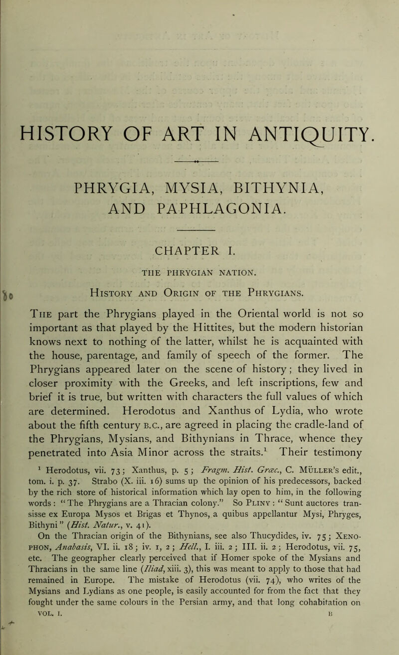 HISTORY OF ART IN ANTIQUITY. PHRYGIA, MYSIA, BITHYNIA, AND PAPHLAGONIA. CHAPTER I. TIIE PHRYGIAN NATION. 0 History and Origin of the Phrygians. The part the Phrygians played in the Oriental world is not so important as that played by the Hittites, but the modern historian knows next to nothing of the latter, whilst he is acquainted with the house, parentage, and family of speech of the former. The Phrygians appeared later on the scene of history ; they lived in closer proximity with the Greeks, and left inscriptions, few and brief it is true, but written with characters the full values of which are determined. Herodotus and Xanthus of Lydia, who wrote about the fifth century b.c., are agreed in placing the cradle-land of the Phrygians, Mysians, and Bithynians in Thrace, whence they penetrated into Asia Minor across the straits.1 Their testimony 1 Herodotus, vii. 73; Xanthus, p. 5; Fragm. Hist. Grœc., C. Muller’s edit., tom. i. p. 37. Strabo (X. iii. 16) sums up the opinion of his predecessors, backed by the rich store of historical information which lay open to him, in the following words : “The Phrygians are a Thracian colony.” So Pliny : “ Sunt auctores tran- sisse ex Europa Mysos et Brigas et Thynos, a quibus appellantur Mysi, Phryges, Bithyni” (Hist. Nalur., v. 41). On the Thracian origin of the Bithynians, see also Thucydides, iv. 75; Xeno- phon, Anabasis, VI. ii. 18; iv. 1, 2; Hell., I. iii. 2; III. ii. 2; Herodotus, vii. 75, etc. The geographer clearly perceived that if Homer spoke of the Mysians and Thracians in the same line (Iliad, xiii. 3), this was meant to apply to those that had remained in Europe. The mistake of Herodotus (vii. 74), who writes of the Mysians and Lydians as one people, is easily accounted for from the fact that they fought under the same colours in the Persian army, and that long cohabitation on +■