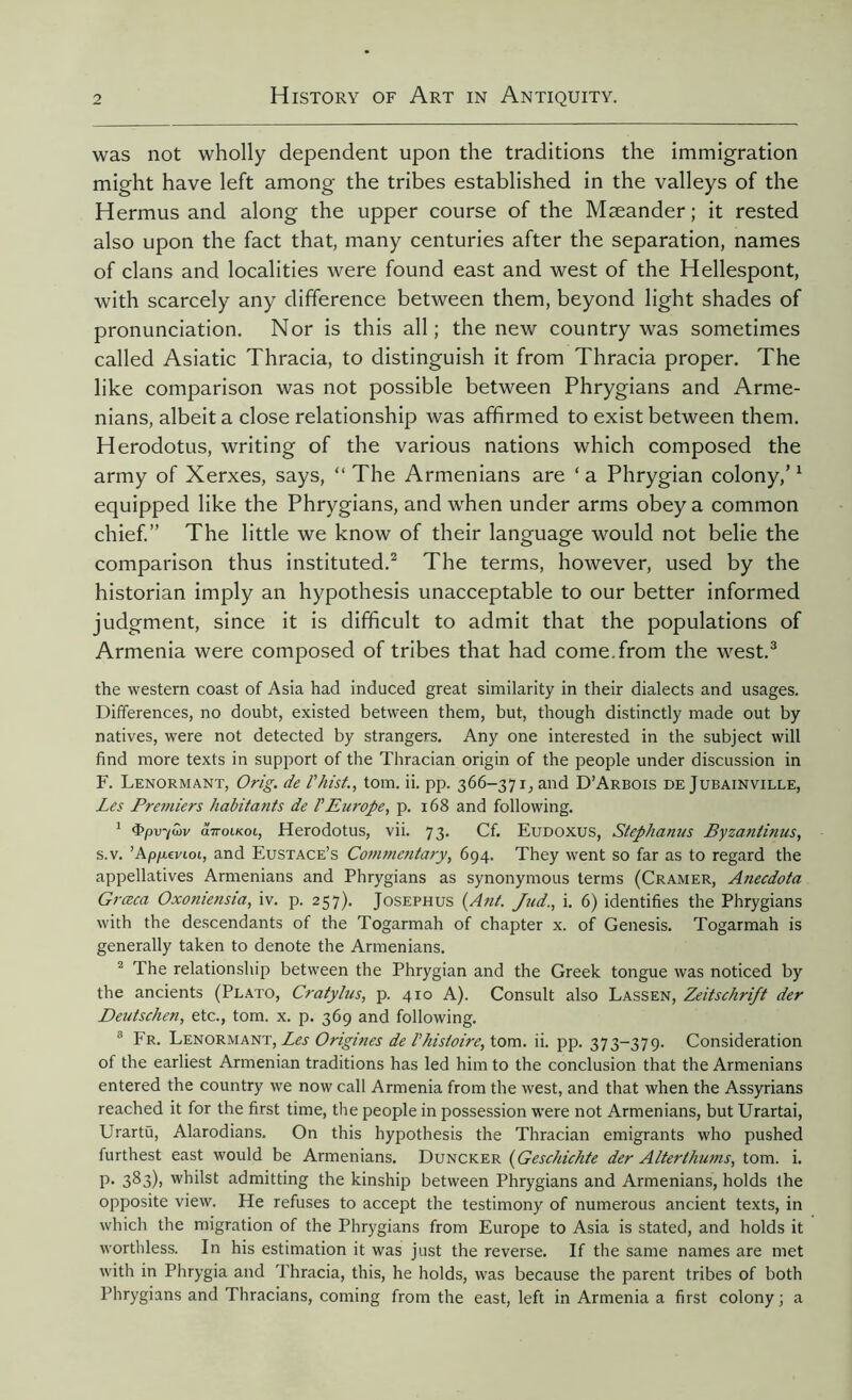 was not wholly dependent upon the traditions the immigration might have left among the tribes established in the valleys of the Hermus and along the upper course of the Mæander; it rested also upon the fact that, many centuries after the separation, names of clans and localities were found east and west of the Hellespont, with scarcely any difference between them, beyond light shades of pronunciation. Nor is this all; the new country was sometimes called Asiatic Thracia, to distinguish it from Thracia proper. The like comparison was not possible between Phrygians and Arme- nians, albeit a close relationship was affirmed to exist between them. Herodotus, writing of the various nations which composed the army of Xerxes, says, “ The Armenians are ‘ a Phrygian colony,’1 equipped like the Phrygians, and when under arms obey a common chief.” The little we know of their language would not belie the comparison thus instituted.2 The terms, however, used by the historian imply an hypothesis unacceptable to our better informed judgment, since it is difficult to admit that the populations of Armenia were composed of tribes that had come.from the west.3 the western coast of Asia had induced great similarity in their dialects and usages. Differences, no doubt, existed between them, but, though distinctly made out by natives, were not detected by strangers. Any one interested in the subject will find more texts in support of the Thracian origin of the people under discussion in F. Lenormant, Orig. de l'hist., tom. ii. pp. 366-371, and D’Arbois de Jubainville, Les Premiers habitants de l'Europe, p. 168 and following. 1 Tpir/wv uttoikol, Herodotus, vii. 73. Cf. Eudoxus, Stephanas Byzantinus, s.v. 'Apixzvioi, and Eustace’s Commentary, 694. They went so far as to regard the appellatives Armenians and Phrygians as synonymous terms (Cramer, Aiiecdota Grœca Oxoniensia, iv. p. 257). Josephus (Ant. Jud., i. 6) identifies the Phrygians with the descendants of the Togarmah of chapter x. of Genesis. Togarmah is generally taken to denote the Armenians. 2 The relationship between the Phrygian and the Greek tongue was noticed by the ancients (Plato, Cratylus, p. 410 A). Consult also Lassen, Zeitschrift der Deutschen, etc., tom. x. p. 369 and following. 3 Fr. Lenormant, Les Origines de l'histoire, tom. ii. pp. 373-379. Consideration of the earliest Armenian traditions has led him to the conclusion that the Armenians entered the country we now call Armenia from the west, and that when the Assyrians reached it for the first time, the people in possession were not Armenians, but Urartai, Urartü, Alarodians. On this hypothesis the Thracian emigrants who pushed furthest east would be Armenians. Duncker (Geschichte der Alterthums, tom. i. P- 3^3)> whilst admitting the kinship between Phrygians and Armenians, holds the opposite view. He refuses to accept the testimony of numerous ancient texts, in which the migration of the Phrygians from Europe to Asia is stated, and holds it worthless. In his estimation it was just the reverse. If the same names are met with in Phrygia and Thracia, this, he holds, was because the parent tribes of both Phrygians and Thracians, coming from the east, left in Armenia a first colony; a