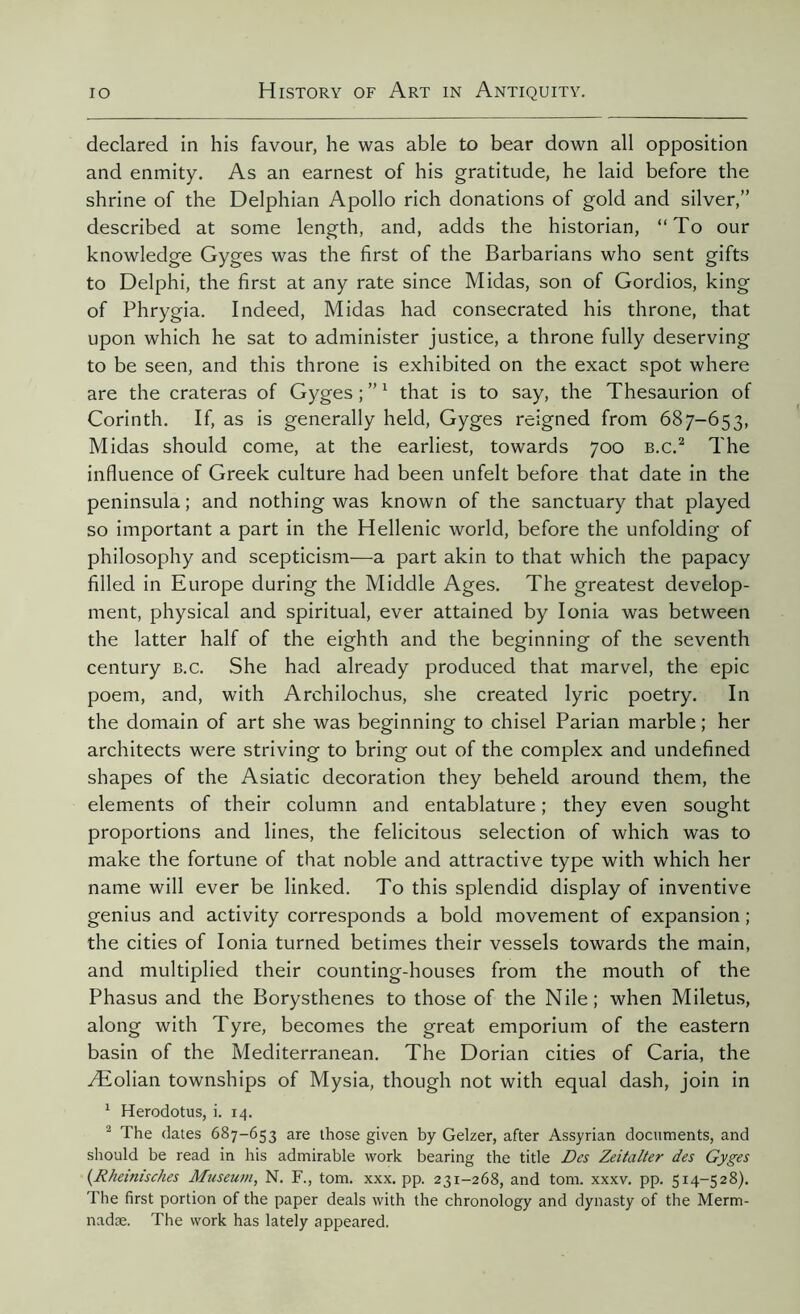 declared in his favour, he was able to bear down all opposition and enmity. As an earnest of his gratitude, he laid before the shrine of the Delphian Apollo rich donations of gold and silver,” described at some length, and, adds the historian, “To our knowledge Gyges was the first of the Barbarians who sent gifts to Delphi, the first at any rate since Midas, son of Gordios, king of Phrygia. Indeed, Midas had consecrated his throne, that upon which he sat to administer justice, a throne fully deserving to be seen, and this throne is exhibited on the exact spot where are the crateras of Gyges ; ”1 that is to say, the Thesaurion of Corinth. If, as is generally held, Gyges reigned from 687-653, Midas should come, at the earliest, towards 700 b.c.2 The influence of Greek culture had been unfelt before that date in the peninsula ; and nothing was known of the sanctuary that played so important a part in the Hellenic world, before the unfolding of philosophy and scepticism—a part akin to that which the papacy filled in Europe during the Middle Ages. The greatest develop- ment, physical and spiritual, ever attained by Ionia was between the latter half of the eighth and the beginning of the seventh century b.c. She had already produced that marvel, the epic poem, and, with Archilochus, she created lyric poetry. In the domain of art she was beginning to chisel Parian marble ; her architects were striving to bring out of the complex and undefined shapes of the Asiatic decoration they beheld around them, the elements of their column and entablature ; they even sought proportions and lines, the felicitous selection of which was to make the fortune of that noble and attractive type with which her name will ever be linked. To this splendid display of inventive genius and activity corresponds a bold movement of expansion ; the cities of Ionia turned betimes their vessels towards the main, and multiplied their counting-houses from the mouth of the Phasus and the Borysthenes to those of the Nile; when Miletus, along with Tyre, becomes the great emporium of the eastern basin of the Mediterranean. The Dorian cities of Caria, the Æolian townships of Mysia, though not with equal dash, join in 1 Herodotus, i. 14. 2 The dates 687-653 are those given by Gelzer, after Assyrian documents, and should be read in his admirable work bearing the title Des Zeitalter des Gyges (Rheinisches Museum, N. F., tom. xxx. pp. 231-268, and tom. xxxv. pp. 514-528). The first portion of the paper deals with the chronology and dynasty of the Merm- nadæ. The work has lately appeared.