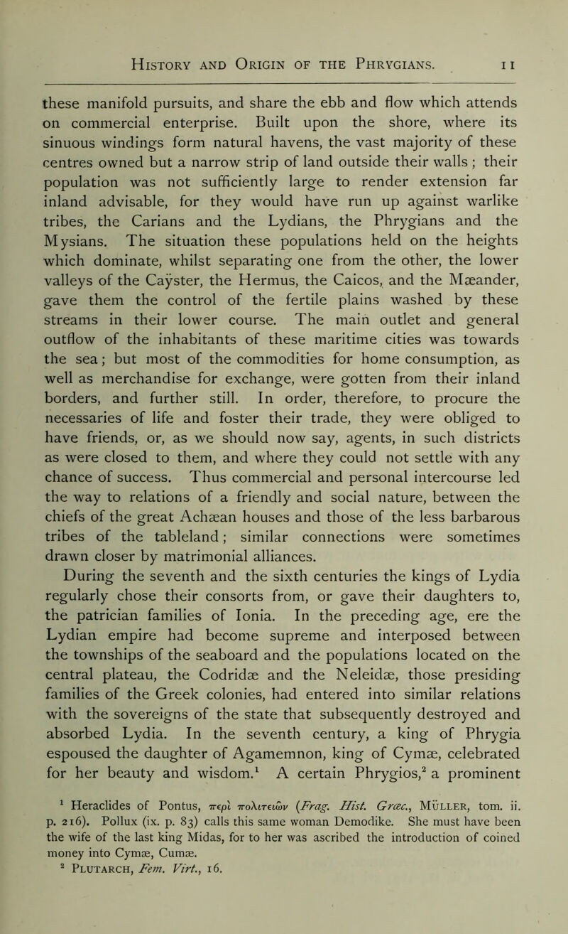 these manifold pursuits, and share the ebb and flow which attends on commercial enterprise. Built upon the shore, where its sinuous windings form natural havens, the vast majority of these centres owned but a narrow strip of land outside their walls ; their population was not sufficiently large to render extension far inland advisable, for they would have run up against warlike tribes, the Carians and the Lydians, the Phrygians and the Mysians. The situation these populations held on the heights which dominate, whilst separating one from the other, the lower valleys of the Caÿster, the Hermus, the Caicos, and the Mæander, gave them the control of the fertile plains washed by these streams in their lower course. The main outlet and general outflow of the inhabitants of these maritime cities was towards the sea ; but most of the commodities for home consumption, as well as merchandise for exchange, were gotten from their inland borders, and further still. In order, therefore, to procure the necessaries of life and foster their trade, they were obliged to have friends, or, as we should now say, agents, in such districts as were closed to them, and where they could not settle with any chance of success. Thus commercial and personal intercourse led the way to relations of a friendly and social nature, between the chiefs of the great Achaean houses and those of the less barbarous tribes of the tableland ; similar connections were sometimes drawn closer by matrimonial alliances. During the seventh and the sixth centuries the kings of Lydia regularly chose their consorts from, or gave their daughters to, the patrician families of Ionia. In the preceding age, ere the Lydian empire had become supreme and interposed between the townships of the seaboard and the populations located on the central plateau, the Codridæ and the Neleidæ, those presiding families of the Greek colonies, had entered into similar relations with the sovereigns of the state that subsequently destroyed and absorbed Lydia. In the seventh century, a king of Phrygia espoused the daughter of Agamemnon, king of Cymæ, celebrated for her beauty and wisdom.1 A certain Phrygios,2 a prominent 1 Heraclides of Pontus, -irepl noXirfumv (Frag. Hist. Græc., Müller, tom. ii. p. 216). Pollux (ix. p. 83) calls this same woman Demodike. She must have been the wife of the last king Midas, for to her was ascribed the introduction of coined money into Cymæ, Cumae. 2 Plutarch, Fern. Virt., 16.