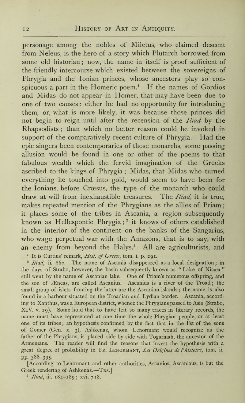 personage among the nobles of Miletus, who claimed descent from Neleus, is the hero of a story which Plutarch borrowed from some old historian ; now, the name in itself is proof sufficient of the friendly intercourse which existed between the sovereigns of Phrygia and the Ionian princes, whose ancestors play so con- spicuous a part in the Homeric poem.1 If the names of Gordios and Midas do not appear in Homer, that may have been due to one of two causes : either he had no opportunity for introducing them, or, what is more likely, it was because those princes did not begin to reign until after the recension of the Iliad by the Rhapsodists ; than which no better reason could be invoked in support of the comparatively recent culture of Phrygia. Had the epic singers been contemporaries of those monarchs, some passing allusion would be found in one or other of the poems to that fabulous wealth which the fervid imagination of the Greeks ascribed to the kings of Phrygia ; Midas, that Midas who turned everything he touched into gold, would seem to have been for the Ionians, before Croesus, the type of the monarch who could draw at will from inexhaustible treasures. The Iliad, it is true, makes repeated mention of the Phrygians as the allies of Priam ; it places some of the tribes in Ascania, a region subsequently known as Hellespontic Phrygia ;2 it knows of others established in the interior of the continent on the banks of the Sangarius, who wage perpetual war with the Amazons, that is to say, with an enemy from beyond the Halys.3 All are agriculturists, and 1 It is Curtius’ remark, Hist, of Greece, tom. i. p. 291. 2 Iliad, ii. 860. The name of Ascania disappeared as a local designation ; in the days of Strabo, however, the basin subsequently known as “ Lake of Nicæa ” still went by the name of Ascanian lake. One of Priam’s numerous offspring, and the son of Æneas, are called Ascanius. Ascanius is a river of the Troad; the small group of islets fronting the latter are the Ascanian islands ; the name is also found in a harbour situated on the Troadian and Lydian border. Ascania, accord- ing to Xanthus, was a European district, whence the Phrygians passed to Asia (Strabo, XIV. v. 29). Some hold that to have left so many traces in literary records, the name must have represented at one time the whole Phrygian people, or at least one of its tribes; an hypothesis confirmed by the fact that in the list of the sons of Gomer (Gen. x. 3), Ashkenaz, whom Lenormant would recognize as the father of the Phrygians, is placed side by side with Togarmah, the ancestor of the Armenians. The reader will find the reasons that invest the hypothesis with a great degree of probability in Fr. Lenormant, Les Origines de l'histoire, tom. ii. PP- 388-395. [According to Lenormant and other authorities, Ascanios, Ascaniaus, is but the Greek rendering of Ashkenaz.—Trs.] 3 Iliad, iii. 184-^9; xvi. 7x8.