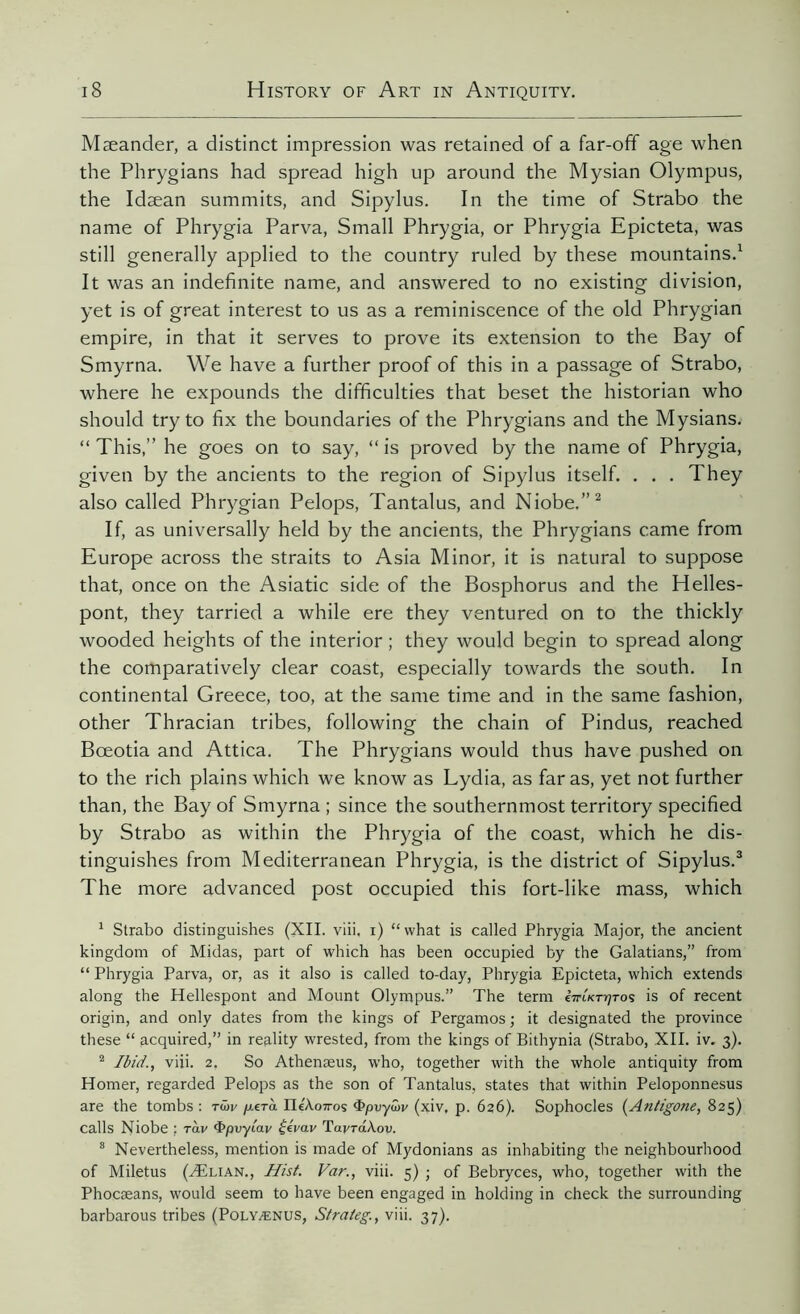 Mæander, a distinct impression was retained of a far-off age when the Phrygians had spread high up around the Mysian Olympus, the Idæan summits, and Sipylus. In the time of Strabo the name of Phrygia Parva, Small Phrygia, or Phrygia Epicteta, was still generally applied to the country ruled by these mountains.1 It was an indefinite name, and answered to no existing division, yet is of great interest to us as a reminiscence of the old Phrygian empire, in that it serves to prove its extension to the Bay of Smyrna. We have a further proof of this in a passage of Strabo, where he expounds the difficulties that beset the historian who should try to fix the boundaries of the Phrygians and the Mysians. “ This,” he goes on to say, “ is proved by the name of Phrygia, given by the ancients to the region of Sipylus itself. . . . They also called Phrygian Pelops, Tantalus, and Niobe.”2 If, as universally held by the ancients, the Phrygians came from Europe across the straits to Asia Minor, it is natural to suppose that, once on the Asiatic side of the Bosphorus and the Helles- pont, they tarried a while ere they ventured on to the thickly wooded heights of the interior ; they would begin to spread along the comparatively clear coast, especially towards the south. In continental Greece, too, at the same time and in the same fashion, other Thracian tribes, following the chain of Pindus, reached Bœotia and Attica. The Phrygians would thus have pushed on to the rich plains which we know as Lydia, as far as, yet not further than, the Bay of Smyrna ; since the southernmost territory specified by Strabo as within the Phrygia of the coast, which he dis- tinguishes from Mediterranean Phrygia, is the district of Sipylus.3 The more advanced post occupied this fort-like mass, which 1 Strabo distinguishes (XII. viii, i) “what is called Phrygia Major, the ancient kingdom of Midas, part of which has been occupied by the Galatians,” from “ Phrygia Parva, or, as it also is called to-day, Phrygia Epicteta, which extends along the Hellespont and Mount Olympus.” The term em/c-r^ros is of recent origin, and only dates from the kings of Pergamos ; it designated the province these “ acquired,” in reality wrested, from the kings of Bithynia (Strabo, XII. iv. 3). 2 Ibid., viii. 2. So Athenæus, who, together with the whole antiquity from Homer, regarded Pelops as the son of Tantalus, states that within Peloponnesus are the tombs : twv pera IleÀoxoç Qpvywv (xiv, p. 626). Sophocles (Antigone, 825) calls Niobe ; ràv <E>pvyiav £eVav TavraAov. 8 Nevertheless, mention is made of Mydonians as inhabiting the neighbourhood of Miletus (Ælian., Hist. Var., viii. 5) ; of Bebryces, who, together with the Phocæans, would seem to have been engaged in holding in check the surrounding barbarous tribes (Polyænus, Sfrateg, viii. 37).