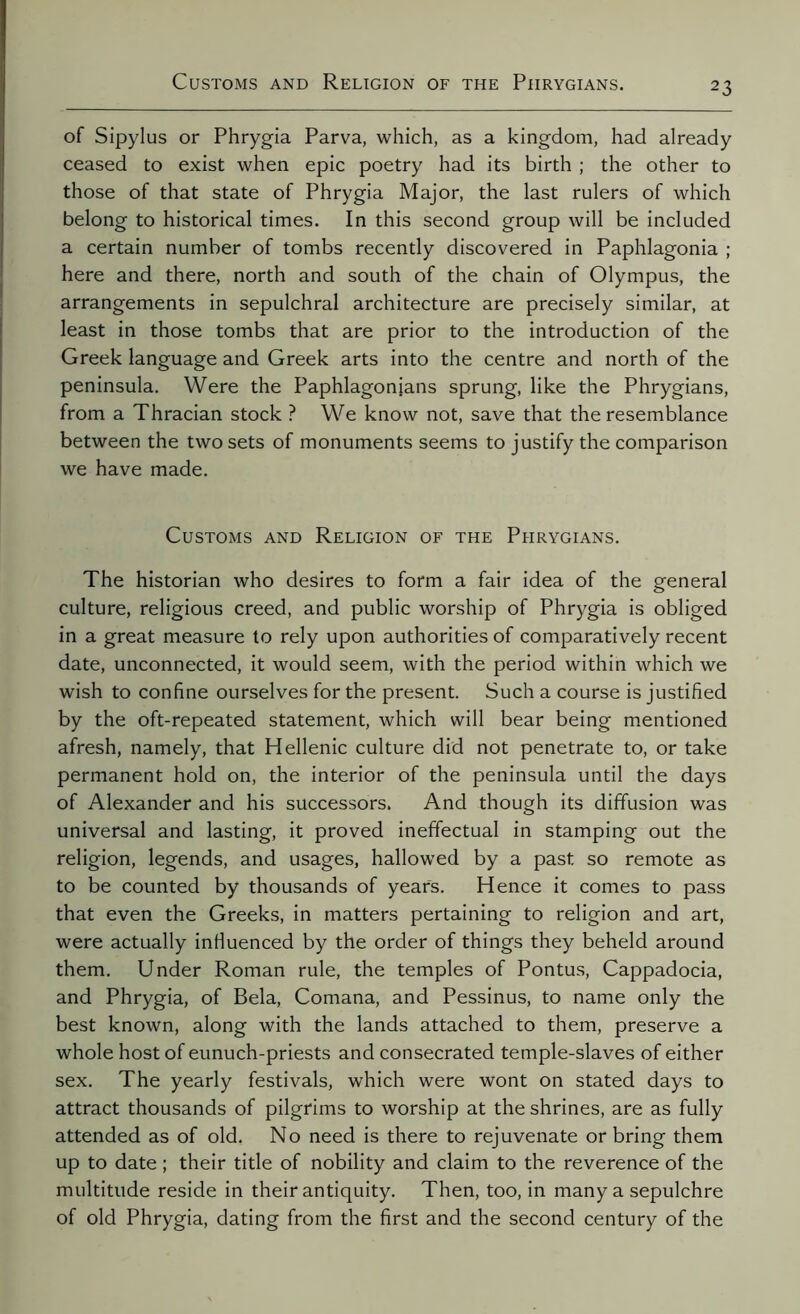 of Sipylus or Phrygia Parva, which, as a kingdom, had already ceased to exist when epic poetry had its birth ; the other to those of that state of Phrygia Major, the last rulers of which belong to historical times. In this second group will be included a certain number of tombs recently discovered in Paphlagonia ; here and there, north and south of the chain of Olympus, the arrangements in sepulchral architecture are precisely similar, at least in those tombs that are prior to the introduction of the Greek language and Greek arts into the centre and north of the peninsula. Were the Paphlagonjans sprung, like the Phrygians, from a Thracian stock ? We know not, save that the resemblance between the two sets of monuments seems to justify the comparison we have made. Customs and Religion of the Phrygians. The historian who desires to form a fair idea of the general culture, religious creed, and public worship of Phrygia is obliged in a great measure to rely upon authorities of comparatively recent date, unconnected, it would seem, with the period within which we wish to confine ourselves for the present. Such a course is justified by the oft-repeated statement, which will bear being mentioned afresh, namely, that Hellenic culture did not penetrate to, or take permanent hold on, the interior of the peninsula until the days of Alexander and his successors. And though its diffusion was universal and lasting, it proved ineffectual in stamping out the religion, legends, and usages, hallowed by a past so remote as to be counted by thousands of years. Hence it comes to pass that even the Greeks, in matters pertaining to religion and art, were actually influenced by the order of things they beheld around them. Under Roman rule, the temples of Pontus, Cappadocia, and Phrygia, of Bela, Comana, and Pessinus, to name only the best known, along with the lands attached to them, preserve a whole host of eunuch-priests and consecrated temple-slaves of either sex. The yearly festivals, which were wont on stated days to attract thousands of pilgrims to worship at the shrines, are as fully attended as of old. No need is there to rejuvenate or bring them up to date ; their title of nobility and claim to the reverence of the multitude reside in their antiquity. Then, too, in many a sepulchre of old Phrygia, dating from the first and the second century of the