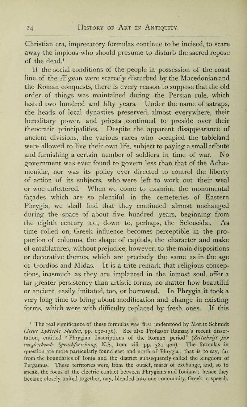 Christian era, imprecatory formulas continue to be incised, to scare away the impious who should presume to disturb the sacred repose of the dead.1 If the social conditions of the people in possession of the coast line of the Ægean were scarcely disturbed by the Macedonian and the Roman conquests, there is every reason to suppose that the old order of things was maintained during the Persian rule, which lasted two hundred and fifty years. Under the name of satraps, the heads of local dynasties preserved, almost everywhere, their hereditary power, and priests continued to preside over their theocratic principalities. Despite the apparent disappearance of ancient divisions, the various races who occupied the tableland were allowed to live their own life, subject to paying a small tribute and furnishing a certain number of soldiers in time of war. No government was ever found to govern less than that of the Achæ- menidæ, nor was its policy ever directed to control the liberty of action of its subjects, who were left to work out their weal or woe unfettered. When we come to examine the monumental façades which are so plentiful in the cemeteries of Eastern Phrygia, we shall find that they continued almost unchanged during the space of about five hundred years, beginning from the eighth century b.c., down to, perhaps, the Seleucidae. As time rolled on, Greek influence becomes perceptible in the pro- portion of columns, the shape of capitals, the character and make of entablatures, without prejudice, however, to the main dispositions or decorative themes, which are precisely the same as in the age of Gordios and Midas. It is a trite remark that religious concep- tions, inasmuch as they are implanted in the inmost soul, offer a far greater persistency than artistic forms, no matter how beautiful or ancient, easily imitated, too, or borrowed. In Phrygia it took a very long time to bring about modification and change in existing forms, which were with difficulty replaced by fresh ones. If this 1 The real significance of these formulas was first understood by Moritz Schmidt (Neue Lykische Studien, pp. 132-136). See also Professor Ramsay’s recent disser- tation, entitled “ Phrygian Inscriptions of the Roman period ” {Zeitschrift für vergleichende Sprachforschung, N.S., tom. viii. pp. 381-400). The formulas in question are more particularly found east and north of Phrygia ; that is to say, far from the boundaries of Ionia and the district subsequently called the kingdom of Pergamus. These territories were, from the outset, marts of exchange, and, so to speak, the focus of the electric contact between Phrygians and Ionians ; hence they became closely united together, nay, blended into one community, Greek in speech.