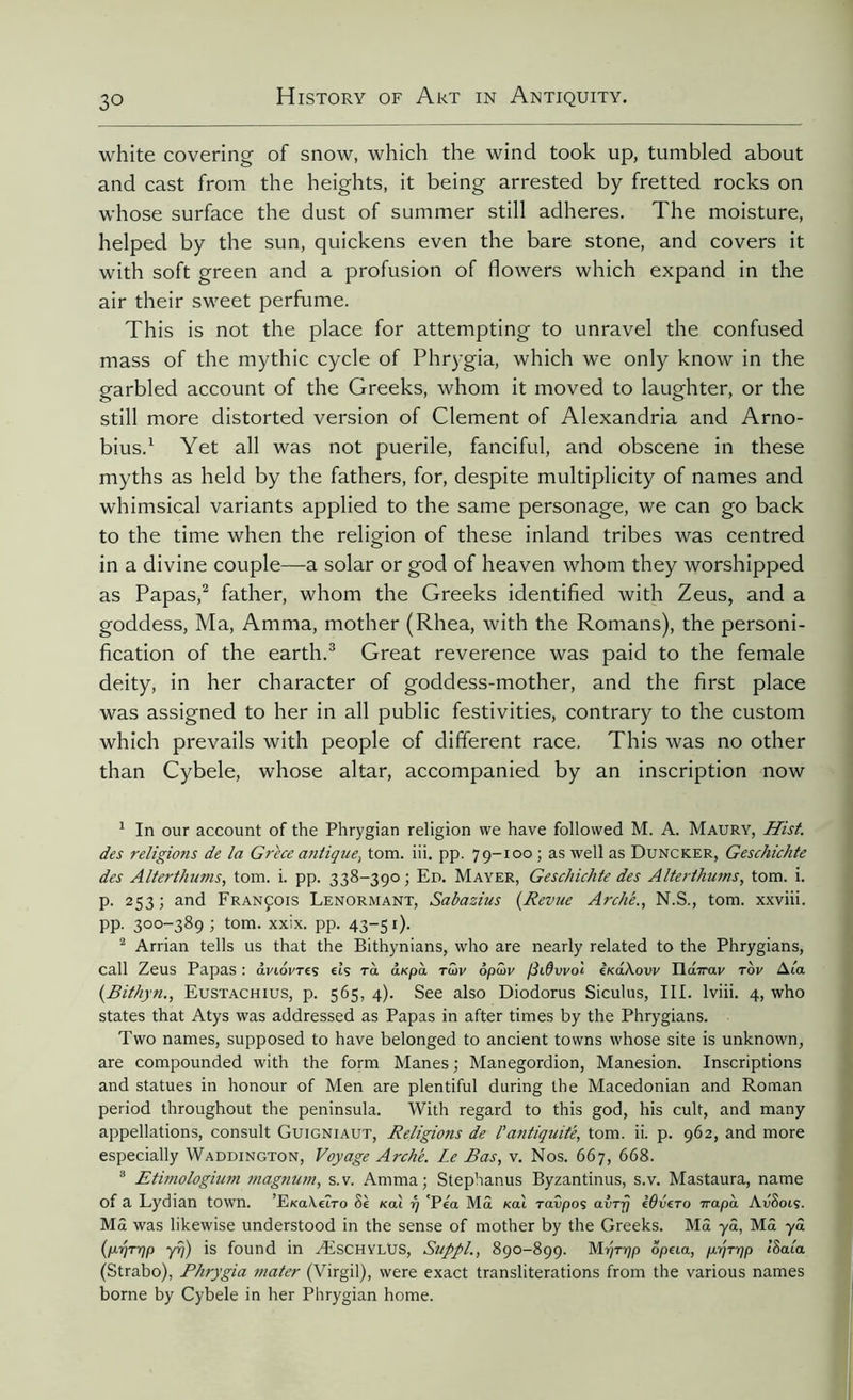 white covering of snow, which the wind took up, tumbled about and cast from the heights, it being arrested by fretted rocks on whose surface the dust of summer still adheres. The moisture, helped by the sun, quickens even the bare stone, and covers it with soft green and a profusion of flowers which expand in the air their sweet perfume. This is not the place for attempting to unravel the confused mass of the mythic cycle of Phrygia, which we only know in the garbled account of the Greeks, whom it moved to laughter, or the still more distorted version of Clement of Alexandria and Arno- bius.1 Yet all was not puerile, fanciful, and obscene in these myths as held by the fathers, for, despite multiplicity of names and whimsical variants applied to the same personage, we can go back to the time when the religion of these inland tribes was centred in a divine couple—a solar or god of heaven whom they worshipped as Papas,2 father, whom the Greeks identified with Zeus, and a goddess, Ma, Amma, mother (Rhea, with the Romans), the personi- fication of the earth.3 Great reverence was paid to the female deity, in her character of goddess-mother, and the first place was assigned to her in all public festivities, contrary to the custom which prevails with people of different race. This was no other than Cybele, whose altar, accompanied by an inscription now 1 In our account of the Phrygian religion we have followed M. A. Maury, Hist, des religions de la Grèce antique, tom. iii. pp. 79-100 ; as well as Duncker, Geschichte des Alterthums, tom. i. pp. 338-390 ; Ed. Mayer, Geschichte des Alter thums, tom. i. p. 253; and François Lenormant, Sabazius {Revue Arche., N.S., tom. xxviii. pp. 300-389 ; tom. xxix. pp. 43-5 0- 2 Arrian tells us that the Bithynians, who are nearly related to the Phrygians, call Zeus Papas : âviovreç eîs ra arpà rwv 6pû>v /Stdvvol e/eaAow Ila7rav tov Ata (Bithyn., Eustachius, p. 565, 4). See also Diodorus Siculus, III. lviii. 4, who states that Atys was addressed as Papas in after times by the Phrygians. Two names, supposed to have belonged to ancient towns whose site is unknown, are compounded with the form Manes; Manegordion, Manesion. Inscriptions and statues in honour of Men are plentiful during the Macedonian and Roman period throughout the peninsula. With regard to this god, his cult, and many appellations, consult Guigniaut, Religions de l'antiquité, tom. ii. p. 962, and more especially Waddington, Voyage Arche. Le Bas, v. Nos. 667, 668. 3 Etirnologium magnum, s.v. Amma; Stephanus Byzantinus, s.v. Mastaura, name of a Lydian town. ’E/eaAeîro Sè K0Ù rj 'Pea Mâ «ai raîpoç avrrj èôvero Trapu. AuSoiç. MS was likewise understood in the sense of mother by the Greeks. MS yâ, Mâ yâ (p.r]Tr]p yr/) is found in ÆSCHYLÜS, Suppl., 890-899. M r/Ttjp ope La, p.t]Tr]p iSaia (Strabo), Phrygia ?nater (Virgil), were exact transliterations from the various names borne by Cybele in her Phrygian home.