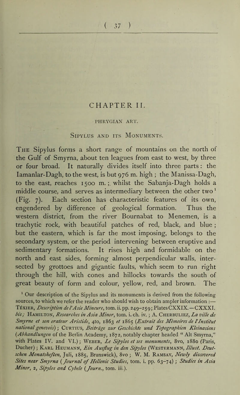 CHAPTER II. PHRYGIAN ART. SlPYLUS AND ITS MONUMENTS. The Sipylus forms a short range of mountains on the north of the Gulf of Smyrna, about ten leagues from east to west, by three or four broad. It naturally divides itself into three parts : the Iamanlar-Dagh, to the west, is but 976 m. high ; the Manissa-Dagh, to the east, reaches 1500 m. whilst the Sabanja-Dagh holds a middle course, and serves as intermediary between the other two 1 (Fig. 7). Each section has characteristic features of its own, engendered by difference of geological formation. Thus the western district, from the river Bournabat to Menemen, is a trachytic rock, with beautiful patches of red, black, and blue ; but the eastern, which is far the most imposing, belongs to the secondary system, or the period intervening between eruptive and sedimentary formations. It rises high and formidable on the north and east sides, forming almost perpendicular walls, inter- sected by grottoes and gigantic faults, which seem to run right through the hill, with cones and hillocks towards the south of great beauty of form and colour, yellow, red, and brown. The 1 Our description of the Sipylus and its monuments is derived from the following sources, to which we refer the reader who should wish to obtain ampler information :— Téxier, Descriptio?i del' Asie Mineure, tom. ii.pp. 249-259; PlatesCXXIX. — CXXXI. bis ; Hamilton, Researches in Asia Mmor, tom. i. ch. iv. ; A. Cherbuliez, La ville de Smyrne et son orateur Aristide, 4to, 1863 et 1865 (Extrait des Mémoires de l'Institut national genevois) ; Curtius, Beitràge zur Geschichte und Topographien Kleinasiens (Abhandlungen of the Berlin Academy, 1872, notably chapter headed “ Alt Smyrna,” with Plates IV. and VI.); Weber, Le Sipylos et ses monuments, 8vo, 1880 (Paris, Ducher) ; Karl Heumann, Ein Ausplug in den Sipylos (Westermann, lllust. Deut- schen Monatsheften, Juli, 1885, Brunswick), 8vo ; W. M. Ramsay, Newly discovered Sites near Smyrna ( Journal of Hellenic Studies, tom. i. pp. 63-74) ; Studies in Asia Minor, 2, Sipylos and Cybele ( Journ., tom. iii.).