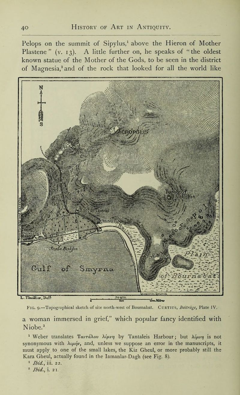 iVomCordelU) and k&sâaba Pelops on the summit of Sipylus,1 above the Hieron of Mother Plastene ” (v. 13). A little further on, he speaks of “the oldest known statue of the Mother of the Gods, to be seen in the district of Magnesia,2 and of the rock that looked for all the world like Fig. 9.—Topographical sketch of site north-west of Bournabat. Curtius, Beïtràge, Plate IV. a woman immersed in grief,” which popular fancy identified with Niobe.3 1 Weber translates TavraXon Xip.v77 by Tantaleis Harbour; but Xifxv-t) is not synonymous with Xi/Arjv, and, unless we suppose an error in the manuscripts, it must apply to one of the small lakes, the Kiz Gheul, or more probably still the Kara Gheul, actually found in the Iamanlar-Dagh (see Fig. 8). 2 Ibid., iii. 22. 8 Ibid., i. 21.